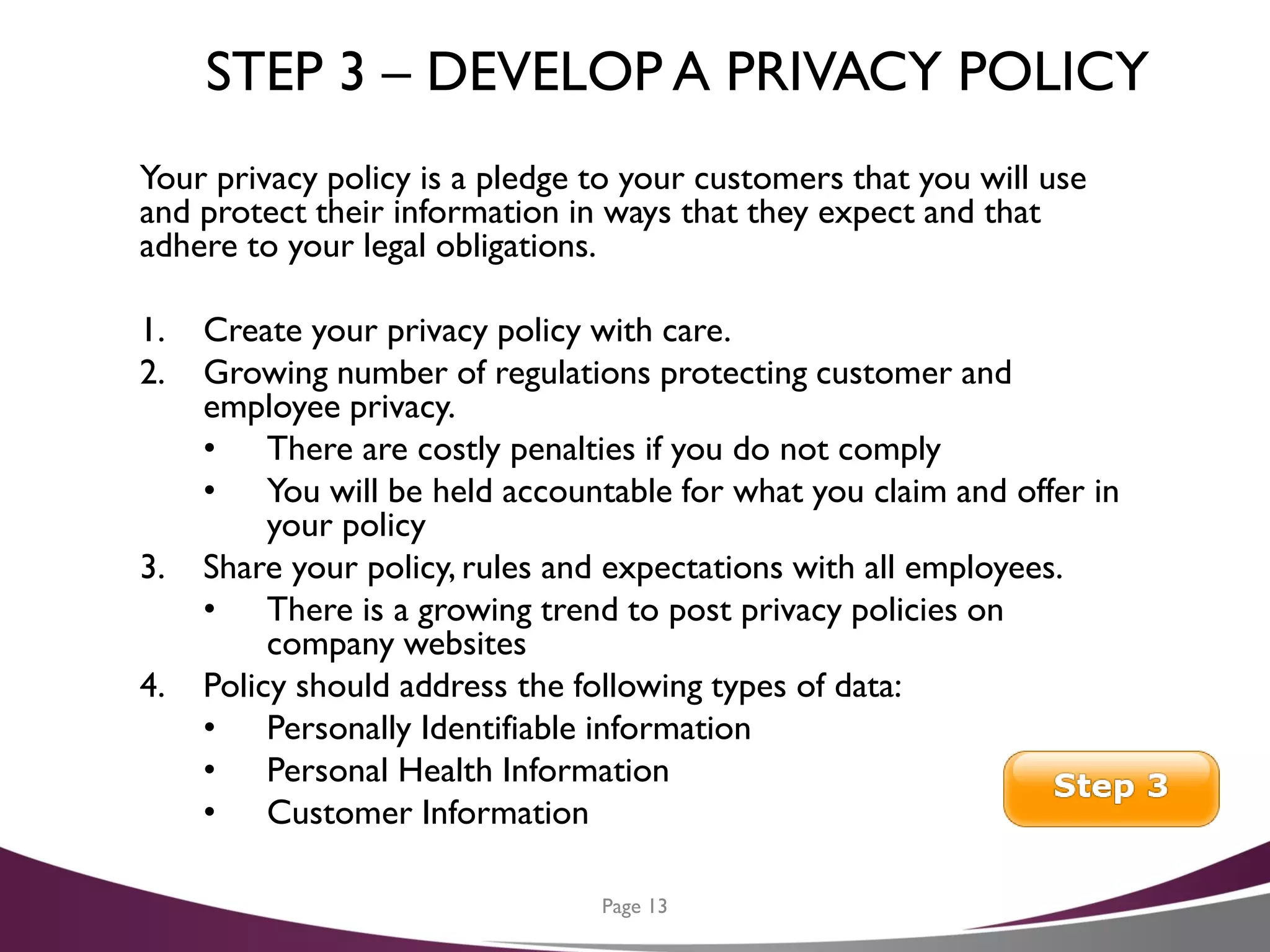 STEP 3 – DEVELOP A PRIVACY POLICY
Your privacy policy is a pledge to your customers that you will use
and protect their information in ways that they expect and that
adhere to your legal obligations.
1. Create your privacy policy with care.
2. Growing number of regulations protecting customer and
employee privacy.
• There are costly penalties if you do not comply
• You will be held accountable for what you claim and offer in
your policy
3. Share your policy, rules and expectations with all employees.
• There is a growing trend to post privacy policies on
company websites
4. Policy should address the following types of data:
• Personally Identifiable information
• Personal Health Information
• Customer Information
Page 13
 