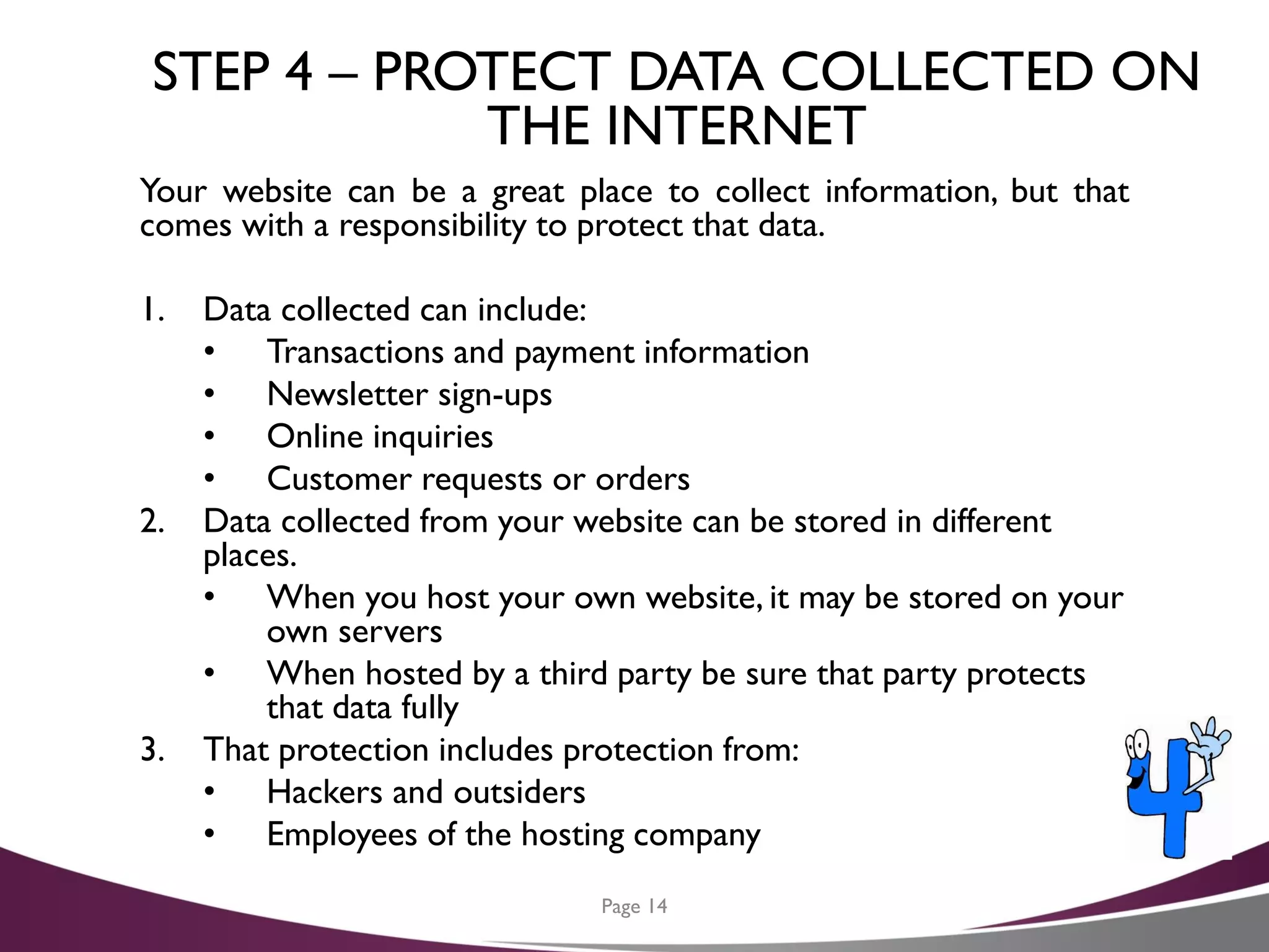 STEP 4 – PROTECT DATA COLLECTED ON
THE INTERNET
Your website can be a great place to collect information, but that
comes with a responsibility to protect that data.
1. Data collected can include:
• Transactions and payment information
• Newsletter sign-ups
• Online inquiries
• Customer requests or orders
2. Data collected from your website can be stored in different
places.
• When you host your own website, it may be stored on your
own servers
• When hosted by a third party be sure that party protects
that data fully
3. That protection includes protection from:
• Hackers and outsiders
• Employees of the hosting company
Page 14
 