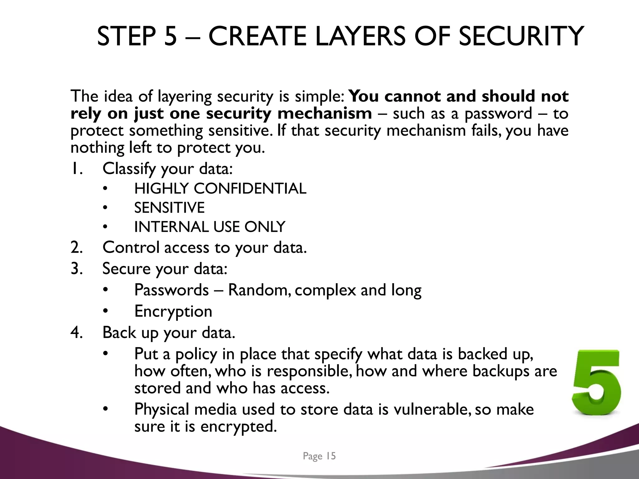 STEP 5 – CREATE LAYERS OF SECURITY
The idea of layering security is simple: You cannot and should not
rely on just one security mechanism – such as a password – to
protect something sensitive. If that security mechanism fails, you have
nothing left to protect you.
1. Classify your data:
• HIGHLY CONFIDENTIAL
• SENSITIVE
• INTERNAL USE ONLY
2. Control access to your data.
3. Secure your data:
• Passwords – Random, complex and long
• Encryption
4. Back up your data.
• Put a policy in place that specify what data is backed up,
how often, who is responsible, how and where backups are
stored and who has access.
• Physical media used to store data is vulnerable, so make
sure it is encrypted.
Page 15
 