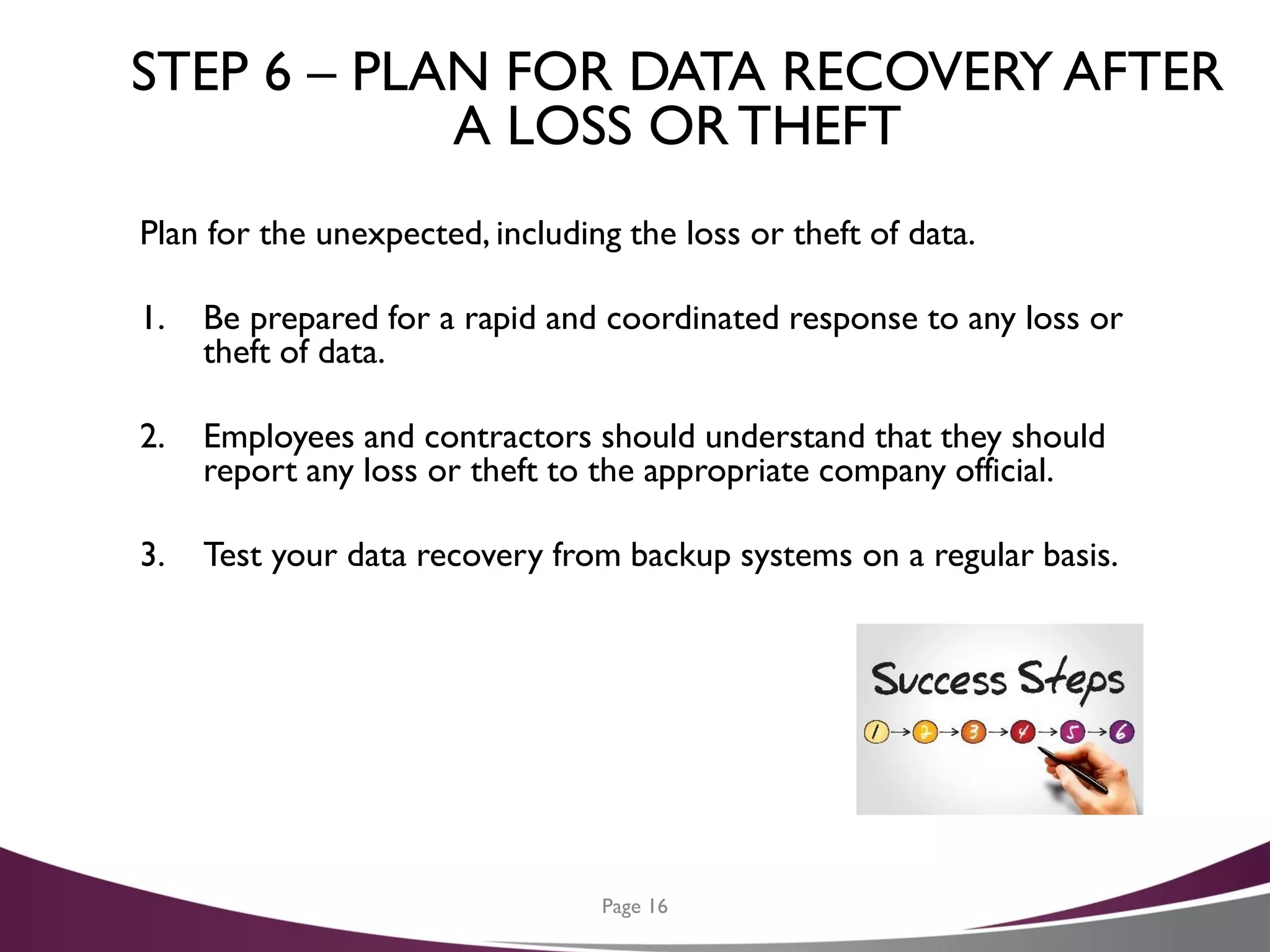 STEP 6 – PLAN FOR DATA RECOVERY AFTER
A LOSS OR THEFT
Plan for the unexpected, including the loss or theft of data.
1. Be prepared for a rapid and coordinated response to any loss or
theft of data.
2. Employees and contractors should understand that they should
report any loss or theft to the appropriate company official.
3. Test your data recovery from backup systems on a regular basis.
Page 16
 