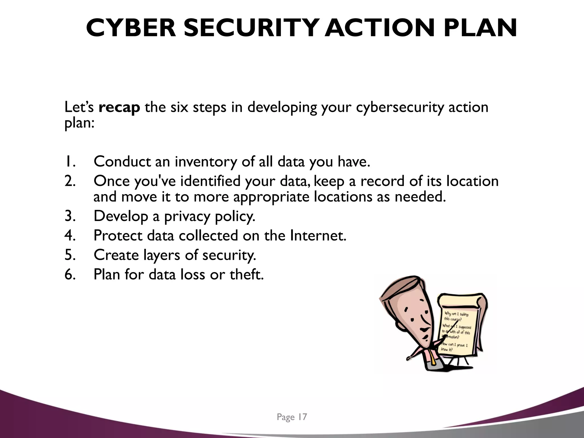 CYBER SECURITY ACTION PLAN
Let’s recap the six steps in developing your cybersecurity action
plan:
1. Conduct an inventory of all data you have.
2. Once you've identified your data, keep a record of its location
and move it to more appropriate locations as needed.
3. Develop a privacy policy.
4. Protect data collected on the Internet.
5. Create layers of security.
6. Plan for data loss or theft.
Page 17
 