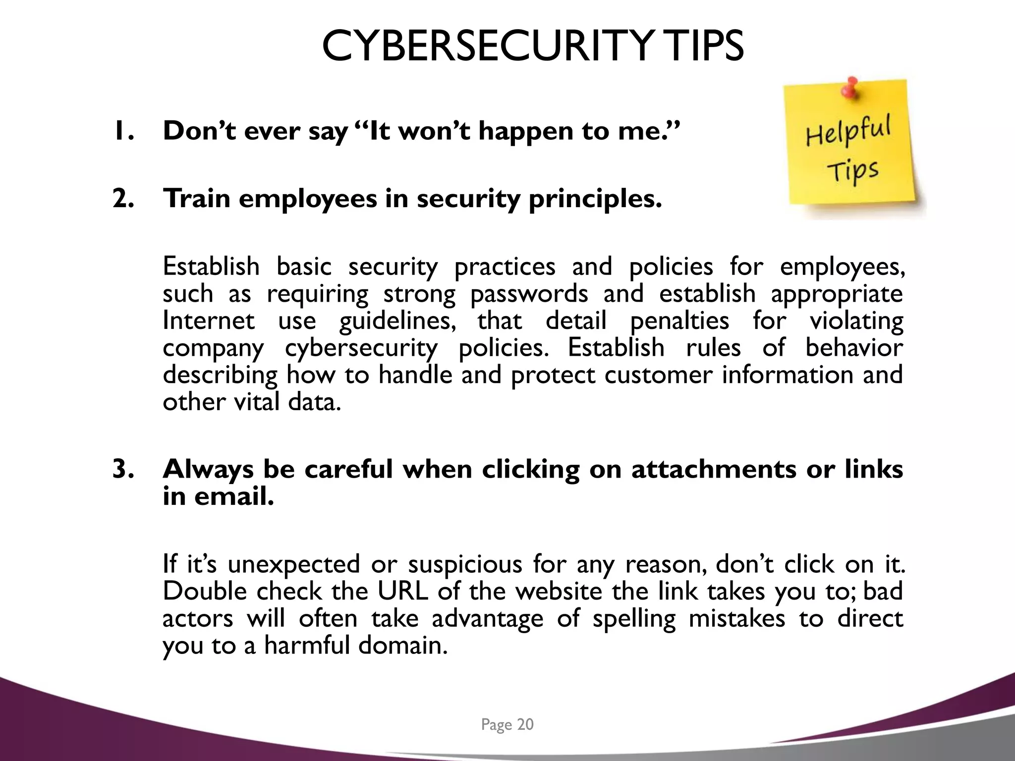 CYBERSECURITYTIPS
1. Don’t ever say “It won’t happen to me.”
2. Train employees in security principles.
Establish basic security practices and policies for employees,
such as requiring strong passwords and establish appropriate
Internet use guidelines, that detail penalties for violating
company cybersecurity policies. Establish rules of behavior
describing how to handle and protect customer information and
other vital data.
3. Always be careful when clicking on attachments or links
in email.
If it’s unexpected or suspicious for any reason, don’t click on it.
Double check the URL of the website the link takes you to; bad
actors will often take advantage of spelling mistakes to direct
you to a harmful domain.
Page 20
 