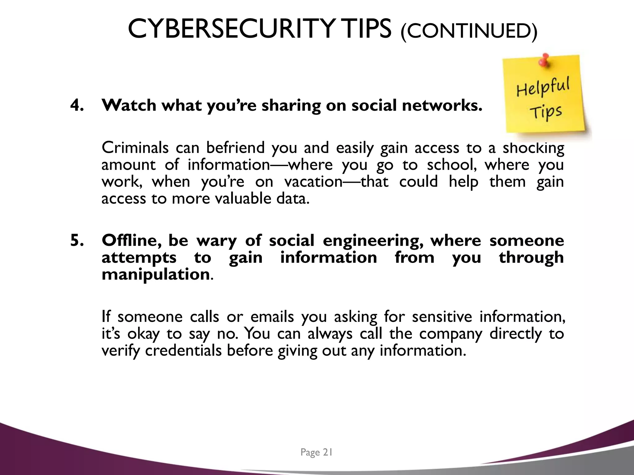 CYBERSECURITYTIPS (CONTINUED)
4. Watch what you’re sharing on social networks.
Criminals can befriend you and easily gain access to a shocking
amount of information—where you go to school, where you
work, when you’re on vacation—that could help them gain
access to more valuable data.
5. Offline, be wary of social engineering, where someone
attempts to gain information from you through
manipulation.
If someone calls or emails you asking for sensitive information,
it’s okay to say no. You can always call the company directly to
verify credentials before giving out any information.
Page 21
 