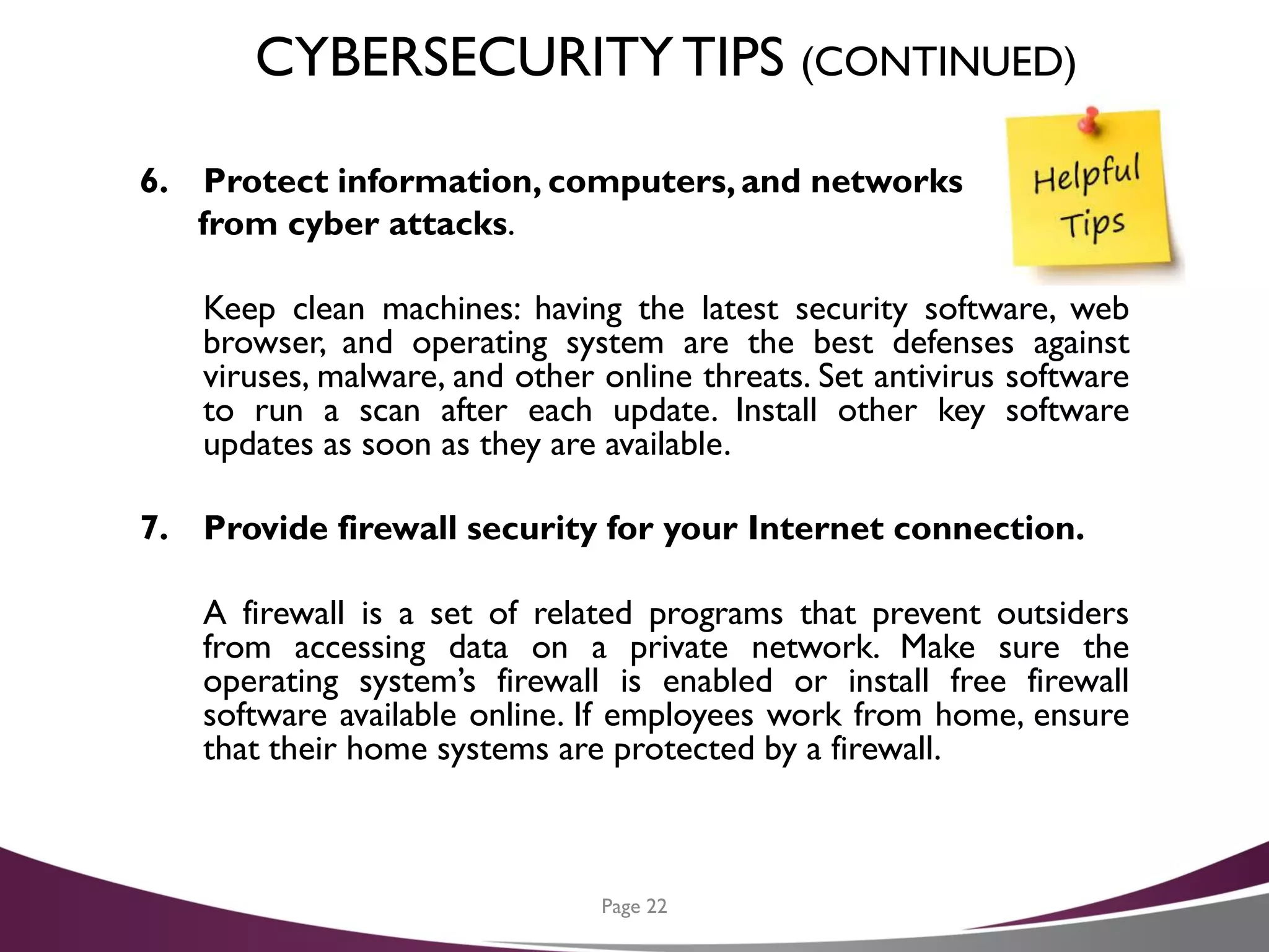 CYBERSECURITYTIPS (CONTINUED)
6. Protect information, computers, and networks
from cyber attacks.
Keep clean machines: having the latest security software, web
browser, and operating system are the best defenses against
viruses, malware, and other online threats. Set antivirus software
to run a scan after each update. Install other key software
updates as soon as they are available.
7. Provide firewall security for your Internet connection.
A firewall is a set of related programs that prevent outsiders
from accessing data on a private network. Make sure the
operating system’s firewall is enabled or install free firewall
software available online. If employees work from home, ensure
that their home systems are protected by a firewall.
Page 22
 