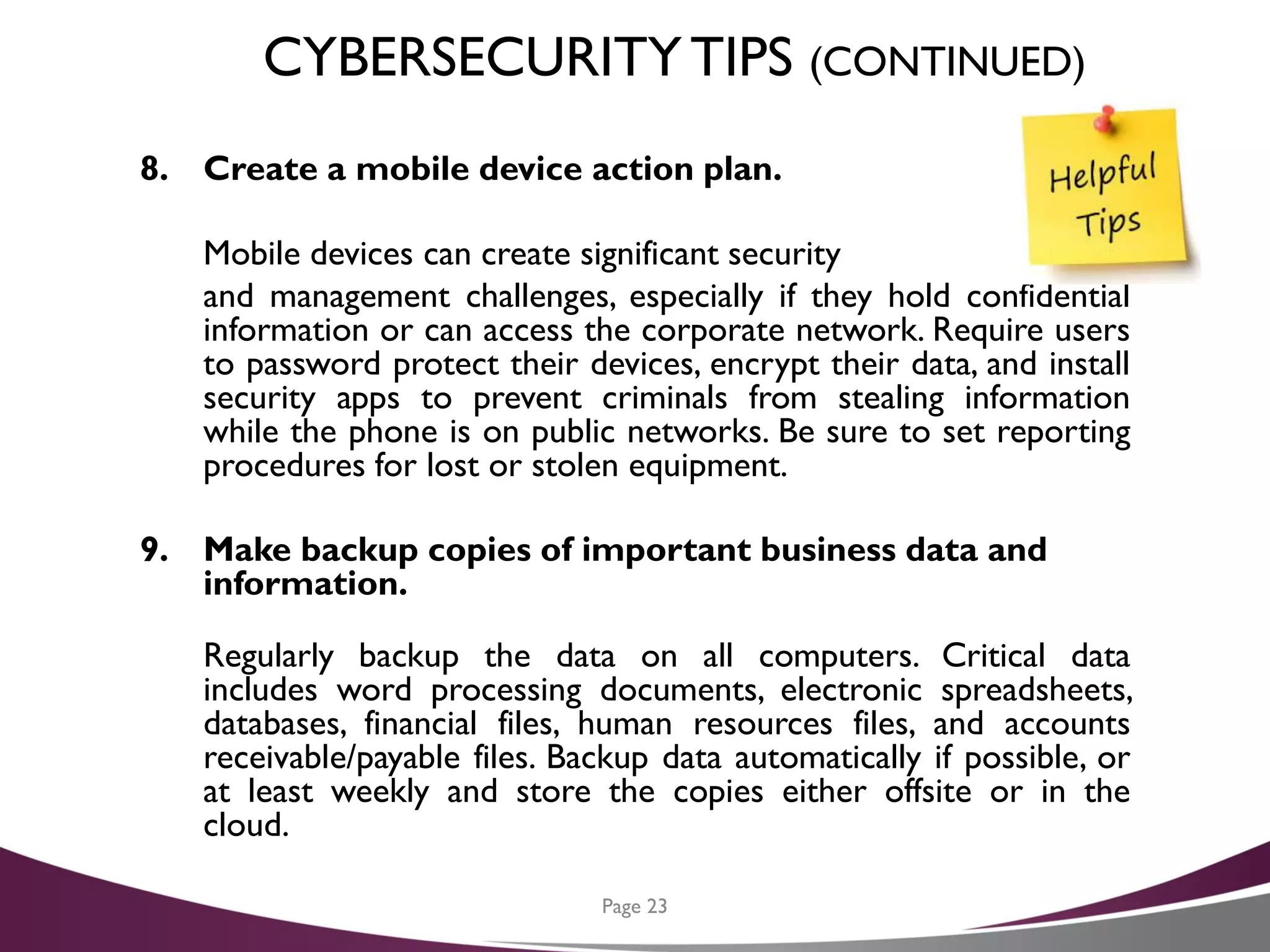 CYBERSECURITYTIPS (CONTINUED)
8. Create a mobile device action plan.
Mobile devices can create significant security
and management challenges, especially if they hold confidential
information or can access the corporate network. Require users
to password protect their devices, encrypt their data, and install
security apps to prevent criminals from stealing information
while the phone is on public networks. Be sure to set reporting
procedures for lost or stolen equipment.
9. Make backup copies of important business data and
information.
Regularly backup the data on all computers. Critical data
includes word processing documents, electronic spreadsheets,
databases, financial files, human resources files, and accounts
receivable/payable files. Backup data automatically if possible, or
at least weekly and store the copies either offsite or in the
cloud.
Page 23
 