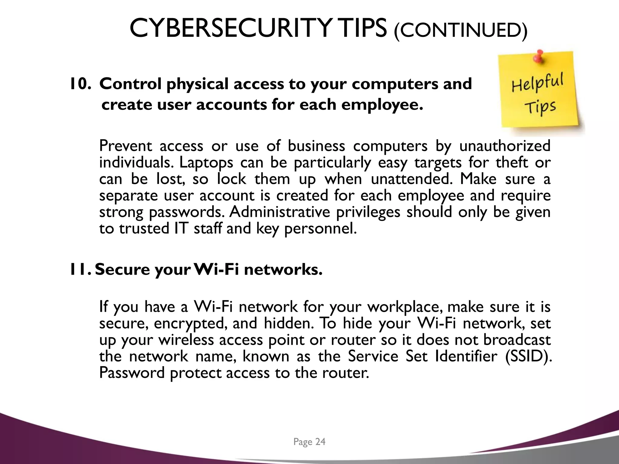 CYBERSECURITYTIPS (CONTINUED)
10. Control physical access to your computers and
create user accounts for each employee.
Prevent access or use of business computers by unauthorized
individuals. Laptops can be particularly easy targets for theft or
can be lost, so lock them up when unattended. Make sure a
separate user account is created for each employee and require
strong passwords. Administrative privileges should only be given
to trusted IT staff and key personnel.
11. Secure yourWi-Fi networks.
If you have a Wi-Fi network for your workplace, make sure it is
secure, encrypted, and hidden. To hide your Wi-Fi network, set
up your wireless access point or router so it does not broadcast
the network name, known as the Service Set Identifier (SSID).
Password protect access to the router.
Page 24
 