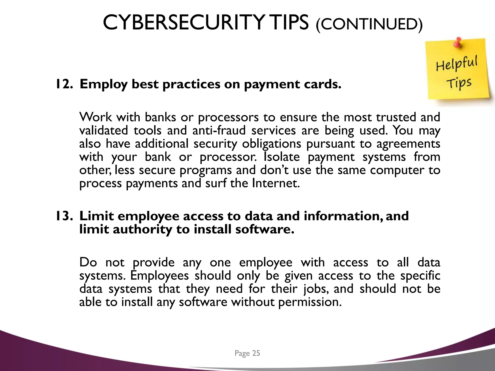 CYBERSECURITYTIPS (CONTINUED)
12. Employ best practices on payment cards.
Work with banks or processors to ensure the most trusted and
validated tools and anti-fraud services are being used. You may
also have additional security obligations pursuant to agreements
with your bank or processor. Isolate payment systems from
other, less secure programs and don’t use the same computer to
process payments and surf the Internet.
13. Limit employee access to data and information, and
limit authority to install software.
Do not provide any one employee with access to all data
systems. Employees should only be given access to the specific
data systems that they need for their jobs, and should not be
able to install any software without permission.
Page 25
 