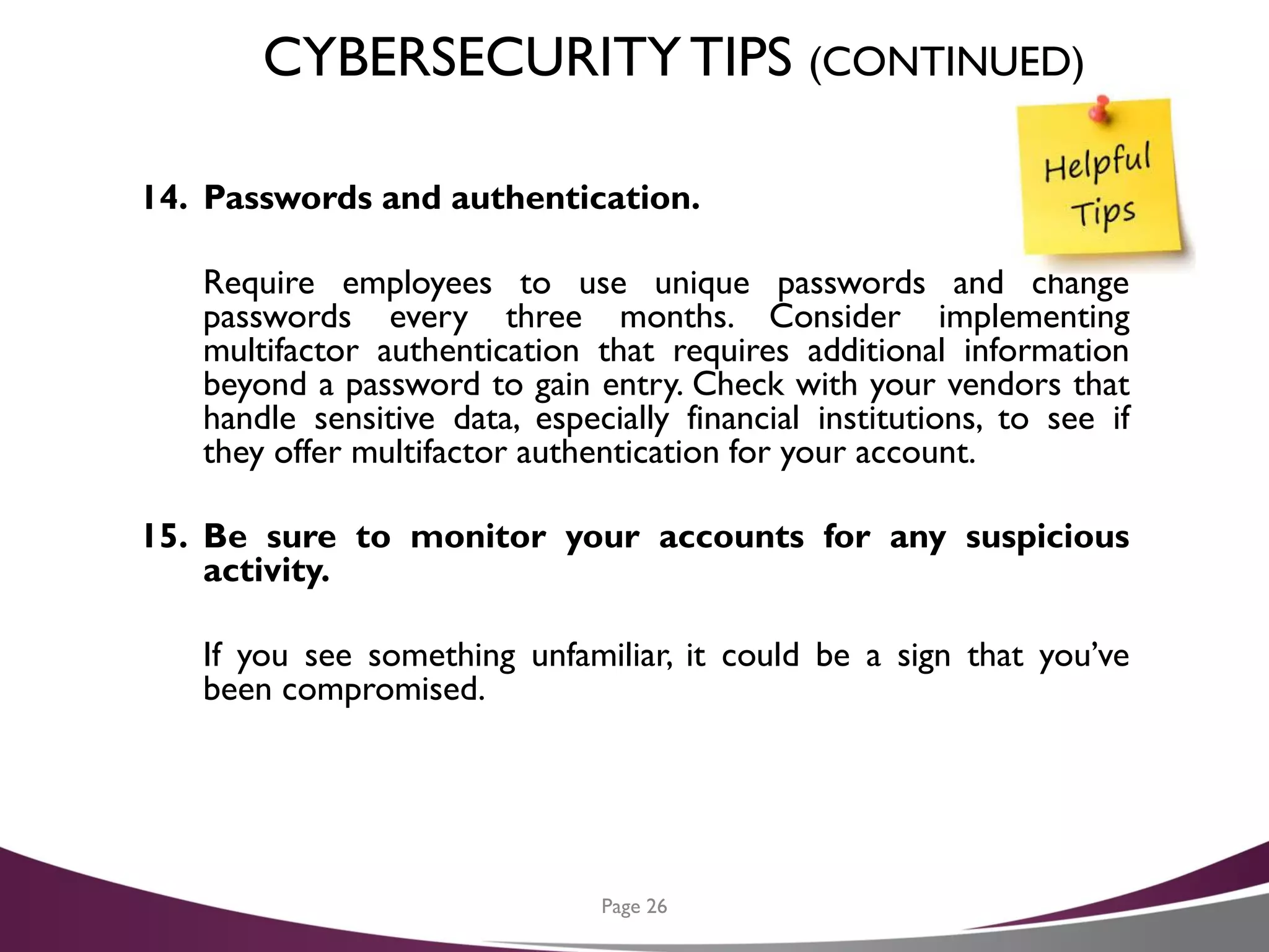 CYBERSECURITYTIPS (CONTINUED)
14. Passwords and authentication.
Require employees to use unique passwords and change
passwords every three months. Consider implementing
multifactor authentication that requires additional information
beyond a password to gain entry. Check with your vendors that
handle sensitive data, especially financial institutions, to see if
they offer multifactor authentication for your account.
15. Be sure to monitor your accounts for any suspicious
activity.
If you see something unfamiliar, it could be a sign that you’ve
been compromised.
Page 26
 