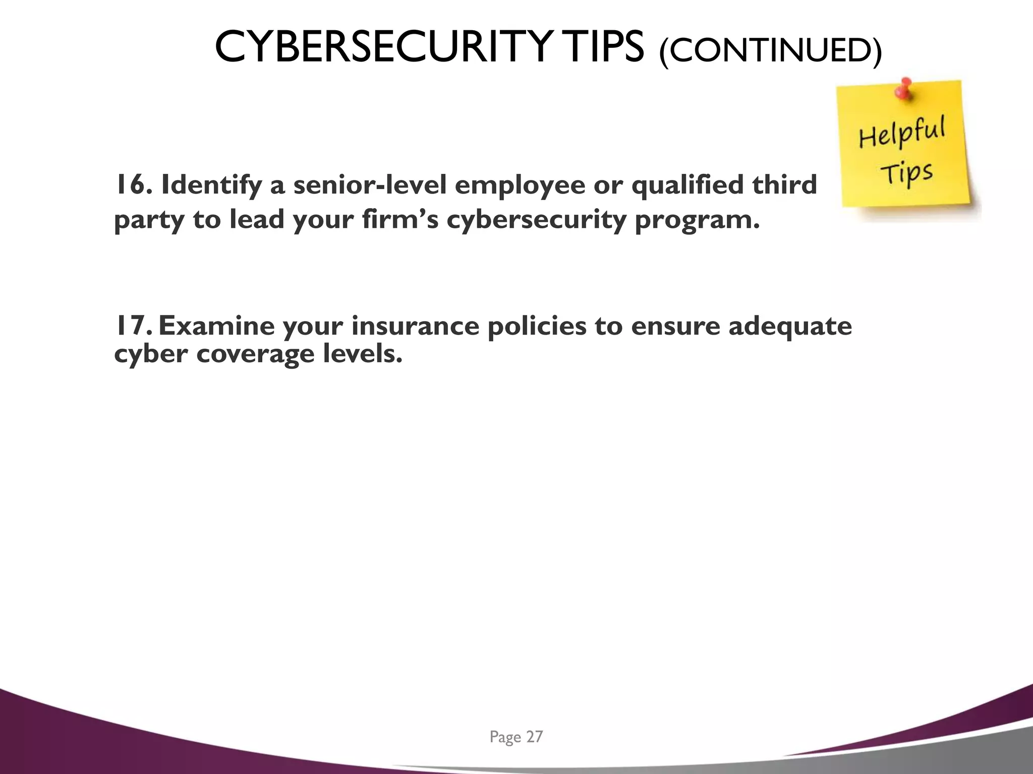 CYBERSECURITYTIPS (CONTINUED)
16. Identify a senior-level employee or qualified third
party to lead your firm’s cybersecurity program.
17. Examine your insurance policies to ensure adequate
cyber coverage levels.
Page 27
 