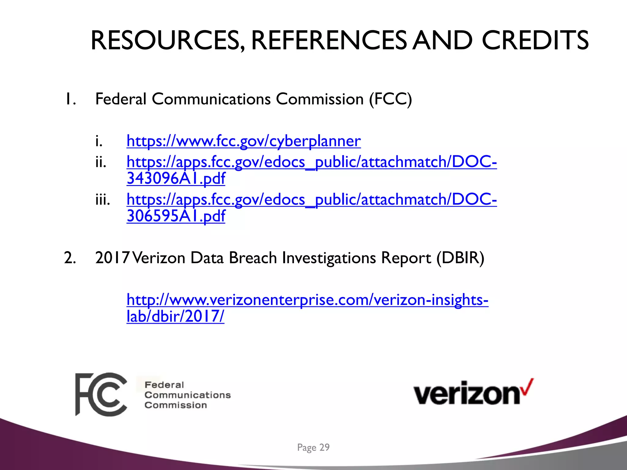 RESOURCES, REFERENCES AND CREDITS
Page 29
1. Federal Communications Commission (FCC)
i. https://www.fcc.gov/cyberplanner
ii. https://apps.fcc.gov/edocs_public/attachmatch/DOC-
343096A1.pdf
iii. https://apps.fcc.gov/edocs_public/attachmatch/DOC-
306595A1.pdf
2. 2017Verizon Data Breach Investigations Report (DBIR)
http://www.verizonenterprise.com/verizon-insights-
lab/dbir/2017/
 