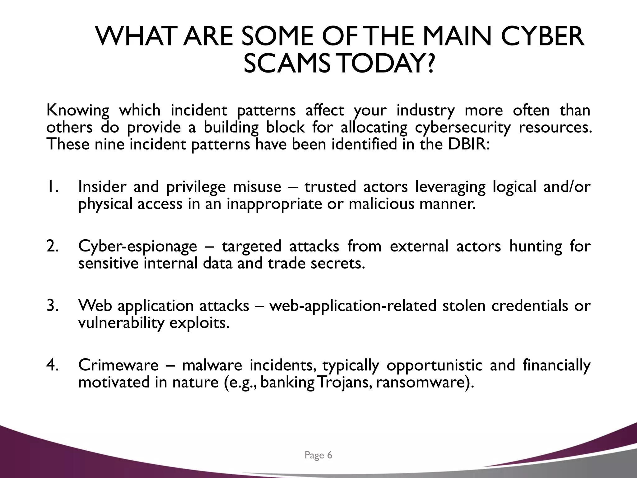 WHAT ARE SOME OF THE MAIN CYBER
SCAMSTODAY?
Knowing which incident patterns affect your industry more often than
others do provide a building block for allocating cybersecurity resources.
These nine incident patterns have been identified in the DBIR:
1. Insider and privilege misuse – trusted actors leveraging logical and/or
physical access in an inappropriate or malicious manner.
2. Cyber-espionage – targeted attacks from external actors hunting for
sensitive internal data and trade secrets.
3. Web application attacks – web-application-related stolen credentials or
vulnerability exploits.
4. Crimeware – malware incidents, typically opportunistic and financially
motivated in nature (e.g., bankingTrojans, ransomware).
Page 6
 