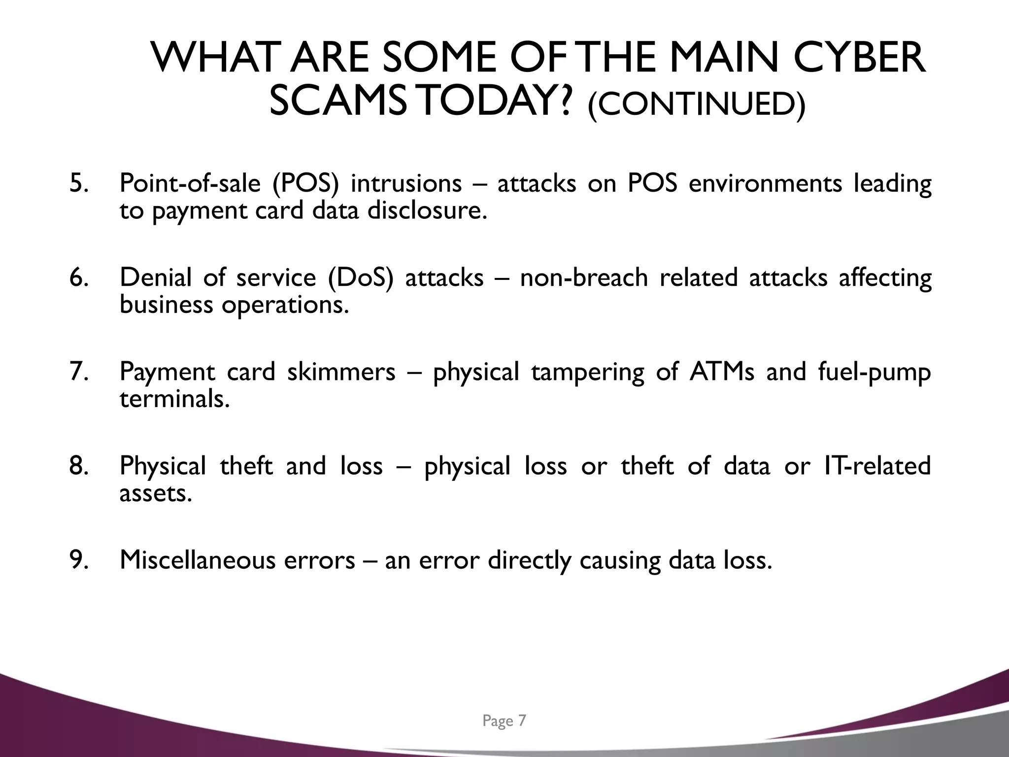 WHAT ARE SOME OF THE MAIN CYBER
SCAMSTODAY? (CONTINUED)
5. Point-of-sale (POS) intrusions – attacks on POS environments leading
to payment card data disclosure.
6. Denial of service (DoS) attacks – non-breach related attacks affecting
business operations.
7. Payment card skimmers – physical tampering of ATMs and fuel-pump
terminals.
8. Physical theft and loss – physical loss or theft of data or IT-related
assets.
9. Miscellaneous errors – an error directly causing data loss.
Page 7
 