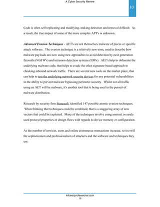 A Cyber Security Review

                                                                                         10



Code is often self replicating and modifying, making detection and removal difficult. As
a result, the true impact of some of the more complex APT's is unknown.


Advanced Evasion Techniques - AET's are not themselves malware of pieces or specific
attack software. The evasion technique is a relatively new term, used to describe how
malware payloads are now using new approaches to avoid detection by next generation
firewalls (NGFW's) and intrusion detection systems (IDS's). AET's help to obfuscate the
underlying malware code, that helps to evade the often signature based approach to
checking inbound network traffic. There are several new tools on the market place, that
can help to test the underlying network security devices for any potential vulnerabilities
in the ability to prevent malware bypassing perimeter security. Whilst not all traffic
using an AET will be malware, it's another tool that is being used in the pursuit of
malware distribution.


Research by security firm Stonesoft, identified 147 possible atomic evasion techniques.
When thinking that techniques could be combined, that is a staggering array of new
vectors that could be exploited. Many of the techniques involve using unusual or rarely
used protocol properties or design flaws with regards to device memory or configuration.


As the number of services, users and online ecommerce transactions increase, so too will
the sophistication and professionalism of attackers and the software and techniques they
use.




                                  Infosecprofessional.com
                                             10
 