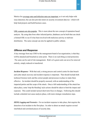 A Cyber Security Review

                                                                                         14



Metrics for coverage rates and infection rates are important, as it not only helps with
issue detection, but can also provide return on security investment data too - which will
help fund projects and build business cases.



URL scanners are also popular. This is more about the new concept of reputation based
analysis. By using data from other infected parties, databases can be built that can check
a formed URL to see if it has been involved with malicious activity or malware
distribution. The same concept can also be applied to public subnets.




Offense and Response
A key message from any CISO to the management board of an organisation, is that they
will be attacked and breached as some point. There is no such thing as total protection.
The same can be said of risk management. Risk's of a great scale can never be removed
entirely, simply reduced or transferred.



Incident Response - With that said, a strong process and control centre for data breach
and cyber attack recovery and incident response is important. That should include both
technical forensic tools and the correct people and processes in place to make them
effective. An incident should be properly assessed, with an understanding of the
impacted parties and the scope of the attack. Once a full understanding of the attack has
taken place, some 'stop the bleeding' style actions should be taken to limit the impact and
exposure. This could include tactical short term fixes or changes. Following this should
include a detailed root cause analysis phase, with more strategic remediation steps.



SIEM, Logging and Forensics - For an incident response to take place, that requires the
detection of an incident in the first place. In order to detect an attack requires several
interlinked and correlated pieces of security data.


                                   Infosecprofessional.com
                                              14
 