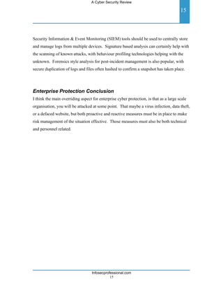 A Cyber Security Review

                                                                                        15



Security Information & Event Monitoring (SIEM) tools should be used to centrally store
and manage logs from multiple devices. Signature based analysis can certainly help with
the scanning of known attacks, with behaviour profiling technologies helping with the
unknown. Forensics style analysis for post-incident management is also popular, with
secure duplication of logs and files often hashed to confirm a snapshot has taken place.




Enterprise Protection Conclusion
I think the main overriding aspect for enterprise cyber protection, is that as a large scale
organisation, you will be attacked at some point. That maybe a virus infection, data theft,
or a defaced website, but both proactive and reactive measures must be in place to make
risk management of the situation effective. Those measures must also be both technical
and personnel related.




                                   Infosecprofessional.com
                                              15
 
