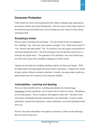 A Cyber Security Review

                                                                                     16




Consumer Protection
Cyber attacks have been well documented in their ability to damage large organisations,
government websites and critical infrastructure. However, there is still a large volume of
non-technical home and mobile users who are ending up as the victim of on line attacks
and identity theft.

Everything's Online
Well, not quite everything, but most things. You can certainly do all you shopping on
line. Banking? Yep. Store your music, photo's and apps? Yep. Watch movies and TV?
Yep. Interact with other people? Yep. So, practical, every day aspects can generally be
automated and placed on line. The main consumers of on line products and services, is
obviously the 'digital native'. The generation Y'er's and below, who were literally born,
not with a silver spoon, but a smartphone hanging out of their mouth.


Laptops can obviously do everything a desktop could do, but faster and cheaper. With
the added option of being portable and using wireless networking. A laptop itself, would
be pretty useless without an internet connection. In reality, not many people would use a
laptop without the wifi or ethernet LAN connection disabled.



Vulnerabilities - Learning and Spotting
The use of more portable devices, including smart phones, has increased user
convenience, but also opened up a can of worms when it comes to security. Smartphones
are not really phones. They're computers, that happen to make calls. The phone itself
will contain considerable personal and potentially work related data. Contacts, emails,
attachments, internet browsing history, cookies, bookmarks, saved and cached passwords
and so on.


However, the main vulnerability with respect to consumers, is often not the technology
they use, but how they use it.


                                  Infosecprofessional.com
                                             16
 