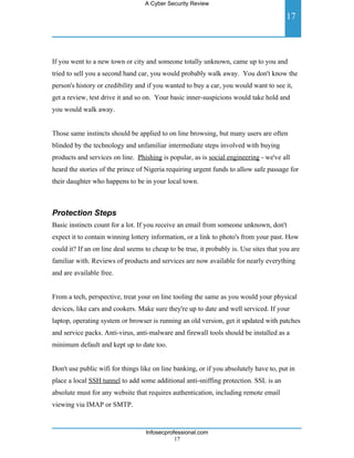 A Cyber Security Review

                                                                                        17



If you went to a new town or city and someone totally unknown, came up to you and
tried to sell you a second hand car, you would probably walk away. You don't know the
person's history or credibility and if you wanted to buy a car, you would want to see it,
get a review, test drive it and so on. Your basic inner-suspicions would take hold and
you would walk away.


Those same instincts should be applied to on line browsing, but many users are often
blinded by the technology and unfamiliar intermediate steps involved with buying
products and services on line. Phishing is popular, as is social engineering - we've all
heard the stories of the prince of Nigeria requiring urgent funds to allow safe passage for
their daughter who happens to be in your local town.



Protection Steps
Basic instincts count for a lot. If you receive an email from someone unknown, don't
expect it to contain winning lottery information, or a link to photo's from your past. How
could it? If an on line deal seems to cheap to be true, it probably is. Use sites that you are
familiar with. Reviews of products and services are now available for nearly everything
and are available free.


From a tech, perspective, treat your on line tooling the same as you would your physical
devices, like cars and cookers. Make sure they're up to date and well serviced. If your
laptop, operating system or browser is running an old version, get it updated with patches
and service packs. Anti-virus, anti-malware and firewall tools should be installed as a
minimum default and kept up to date too.


Don't use public wifi for things like on line banking, or if you absolutely have to, put in
place a local SSH tunnel to add some additional anti-sniffing protection. SSL is an
absolute must for any website that requires authentication, including remote email
viewing via IMAP or SMTP.


                                   Infosecprofessional.com
                                              17
 