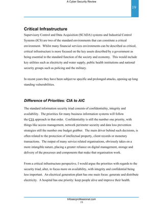 A Cyber Security Review

                                                                                         19




Critical Infrastructure
Supervisory Control and Data Acquisition (SCADA) systems and Industrial Control
Systems (ICS) are two of the standard environments that can constitute a critical
environment. Whilst many financial services environments can be described as critical,
critical infrastructure is more focused on the key assets described by a government as
being essential to the standard function of the society and economy. This would include
key utilities such as electricity and water supply, public health institutions and national
security groups such as policing and the military.


In recent years they have been subject to specific and prolonged attacks, opening up long
standing vulnerabilities.




Difference of Priorities: CIA to AIC

The standard information security triad consists of confidentiality, integrity and
availability. The priorities for many business information systems will follow
the CIA approach in that order. Confidentiality is still the number one priority, with
things like access management, network perimeter security and data loss prevention
strategies still the number one budget grabber. The main driver behind such decisions, is
often related to the protection of intellectual property, client records or monetary
transactions. The output of many service related organisations, obviously takes on a
more intangible nature, placing a greater reliance on digital management, storage and
delivery of the processes and components that make that organisation work.


From a critical infrastructure perspective, I would argue the priorities with regards to the
security triad, alter, to focus more on availability, with integrity and confidential being
less important. An electrical generation plant has one main focus: generate and distribute
electricity. A hospital has one priority: keep people alive and improve their health.




                                   Infosecprofessional.com
                                              19
 