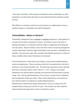 A Cyber Security Review

                                                                                        20



These types of priorities, whilst relying on information systems substantially, are often
managed in a way that makes their delivery more important than the component systems
involved.


This difference in attitudes towards how security policies are implemented, can have a
significant impact on vulnerability and exploit management.



Vulnerabilities - Nature or Nurture?

Vulnerability management from a consumer or enterprise perspective is often applied via
a mixture of preventative and detective controls. Preventative comes in the form of
patching and updates, in an attempt to limit the window of opportunity from things like
zero-day attacks. Detective defence comes in the form of anti-virus and log management
systems, which help to minimise impact and identify where and when a vulnerability was
exploited. The many basic steps often associated with enterprise protection, are often not
always available within critical infrastructure environments.


Critical infrastructure is often built on top of legacy systems using out dated operating
systems and applications. These environments often fail to be patched due to the lack of
downtime or out of hours permitted work. ICS and energy generation systems, generally
don't have a 'downtime' period, as they work 24 x 7 x 365. Outage is for essential
maintenance only and preventative patching wont necessarily fall into being an essential
outage. Due to the age and heterogeneity of such systems, a greater focus on additional
patch management would seem natural. Many critical infrastructure environments are
also relatively mature in comparison to modern digital businesses.
Mechanisation of industrial and energy related tasks is well over a century old, with
computerization coming only in the last 35 years. This maturity, has often resulted in
cultural and personnel gaps when it comes to information security.




                                  Infosecprofessional.com
                                             20
 