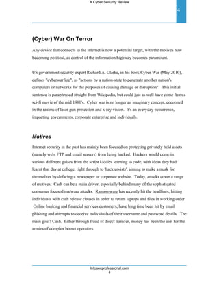 A Cyber Security Review

                                                                                         4




(Cyber) War On Terror
Any device that connects to the internet is now a potential target, with the motives now
becoming political, as control of the information highway becomes paramount.


US government security expert Richard A. Clarke, in his book Cyber War (May 2010),
defines "cyberwarfare", as "actions by a nation-state to penetrate another nation's
computers or networks for the purposes of causing damage or disruption". This initial
sentence is paraphrased straight from Wikipedia, but could just as well have come from a
sci-fi movie of the mid 1980's. Cyber war is no longer an imaginary concept, cocooned
in the realms of laser gun protection and x-ray vision. It's an everyday occurrence,
impacting governments, corporate enterprise and individuals.



Motives

Internet security in the past has mainly been focused on protecting privately held assets
(namely web, FTP and email servers) from being hacked. Hackers would come in
various different guises from the script kiddies learning to code, with ideas they had
learnt that day at college, right through to 'hacktervists', aiming to make a mark for
themselves by defacing a newspaper or corporate website. Today, attacks cover a range
of motives. Cash can be a main driver, especially behind many of the sophisticated
consumer focused malware attacks. Ransomware has recently hit the headlines, hitting
individuals with cash release clauses in order to return laptops and files in working order.
Online banking and financial services customers, have long time been hit by email
phishing and attempts to deceive individuals of their username and password details. The
main goal? Cash. Either through fraud of direct transfer, money has been the aim for the
armies of complex botnet operators.




                                   Infosecprofessional.com
                                              4
 