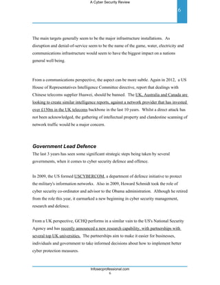 A Cyber Security Review

                                                                                      6



The main targets generally seem to be the major infrastructure installations. As
disruption and denial-of-service seem to be the name of the game, water, electricity and
communications infrastructure would seem to have the biggest impact on a nations
general well being.



From a communications perspective, the aspect can be more subtle. Again in 2012, a US
House of Representatives Intelligence Committee directive, report that dealings with
Chinese telecoms supplier Huawei, should be banned. The UK, Australia and Canada are
looking to create similar intelligence reports, against a network provider that has invested
over £150m in the UK telecoms backbone in the last 10 years. Whilst a direct attack has
not been acknowledged, the gathering of intellectual property and clandestine scanning of
network traffic would be a major concern.




Government Lead Defence
The last 3 years has seen some significant strategic steps being taken by several
governments, when it comes to cyber security defence and offence.


In 2009, the US formed USCYBERCOM, a department of defence initiative to protect
the military's information networks. Also in 2009, Howard Schmidt took the role of
cyber security co-ordinator and advisor to the Obama administration. Although he retired
from the role this year, it earmarked a new beginning in cyber security management,
research and defence.


From a UK perspective, GCHQ performs in a similar vain to the US's National Security
Agency and has recently announced a new research capability, with partnerships with
several top UK universities. The partnerships aim to make it easier for businesses,
individuals and government to take informed decisions about how to implement better
cyber protection measures.



                                  Infosecprofessional.com
                                             6
 