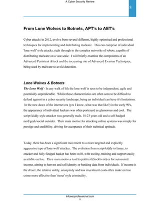 A Cyber Security Review

                                                                                         8




From Lone Wolves to Botnets, APT's to AET's

Cyber attacks in 2012, evolve from several different, highly optimised and professional
techniques for implementing and distributing malware. This can comprise of individual
'lone wolf' style attacks, right through to the complex networks of robots, capable of
distributing malware on a vast scale. I will briefly examine the components of an
Advanced Persistent Attack and the increasing rise of Advanced Evasion Techniques,
being used by malware to avoid detection.




Lone Wolves & Botnets
The Lone Wolf - In any walk of life the lone wolf is seen to be independent, agile and
potentially unpredictable. Whilst these characteristics are often seen to be difficult to
defend against in a cyber security landscape, being an individual can have it's limitations.
In the new dawn of the internet era (yes I know, what was that like?) in the early 90's,
the appearance of individual hackers was often portrayed as glamorous and cool. The
script-kiddy style attacker was generally male, 18-23 years old and a self-badged
nerd/geek/social outsider. Their main motive for attacking online systems was simply for
prestige and credibility, driving for acceptance of their technical aptitude.




Today, there has been a significant movement to a more targeted and explicitly
aggressive type of lone wolf attacker. The evolution from script-kiddy to lamer, to
cracker and fully fledged hacker has been swift, with tooling, training and support easily
available on line. Their main motives tend to political (hacktivist) or for automated
income, aiming to harvest and sell identity or banking data from individuals. If income is
the driver, the relative safety, anonymity and low investment costs often make on line
crime more effective than 'street' style criminality.




                                   Infosecprofessional.com
                                              8
 