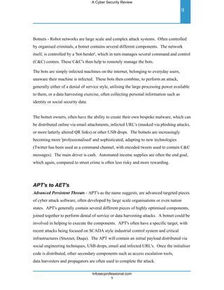 A Cyber Security Review

                                                                                        9



Botnets - Robot networks are large scale and complex attack systems. Often controlled
by organised criminals, a botnet contains several different components. The network
itself, is controlled by a 'bot-herder', which in turn manages several command and control
(C&C) centres. These C&C's then help to remotely manage the bots.

The bots are simply infected machines on the internet, belonging to everyday users,
unaware their machine is infected. These bots then combine, to perform an attack,
generally either of a denial of service style, utilising the large processing power available
to them, or a data harvesting exercise, often collecting personal information such as
identity or social security data.


The botnet owners, often have the ability to create their own bespoke malware, which can
be distributed online via email attachments, infected URL's (masked via phishing attacks,
or more latterly altered QR links) or other USB drops. The botnets are increasingly
becoming more 'professionalised' and sophisticated, adapting to new technologies
(Twitter has been used as a command channel, with encoded tweets used to contain C&C
messages). The main driver is cash. Automated income supplies are often the end goal,
which again, compared to street crime is often less risky and more rewarding.




APT's to AET's
Advanced Persistent Threats - APT's as the name suggests, are advanced targeted pieces
of cyber attack software, often developed by large scale organisations or even nation
states. APT's generally contain several different pieces of highly optimised components,
joined together to perform denial of service or data harvesting attacks. A botnet could be
involved in helping to execute the components. APT's often have a specific target, with
recent attacks being focused on SCADA style industrial control system and critical
infrastructures (Stuxnet, Duqu). The APT will contain an initial payload distributed via
social engineering techniques, USB drops, email and infected URL's. Once the initialiser
code is distributed, other secondary components such as access escalation tools,
data harvesters and propagators are often used to complete the attack.

                                    Infosecprofessional.com
                                               9
 
