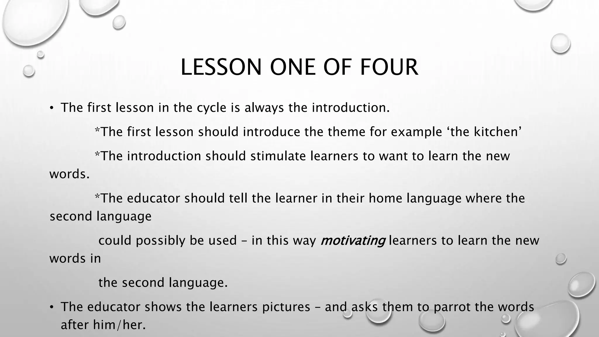 LESSON ONE OF FOUR
• The first lesson in the cycle is always the introduction.
*The first lesson should introduce the theme for example ‘the kitchen’
*The introduction should stimulate learners to want to learn the new
words.
*The educator should tell the learner in their home language where the
second language
could possibly be used – in this way motivating learners to learn the new
words in
the second language.
• The educator shows the learners pictures – and asks them to parrot the words
after him/her.
 