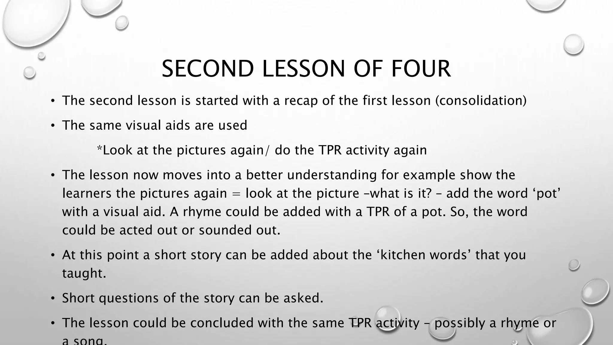 SECOND LESSON OF FOUR
• The second lesson is started with a recap of the first lesson (consolidation)
• The same visual aids are used
*Look at the pictures again/ do the TPR activity again
• The lesson now moves into a better understanding for example show the
learners the pictures again = look at the picture –what is it? – add the word ‘pot’
with a visual aid. A rhyme could be added with a TPR of a pot. So, the word
could be acted out or sounded out.
• At this point a short story can be added about the ‘kitchen words’ that you
taught.
• Short questions of the story can be asked.
• The lesson could be concluded with the same TPR activity – possibly a rhyme or
 