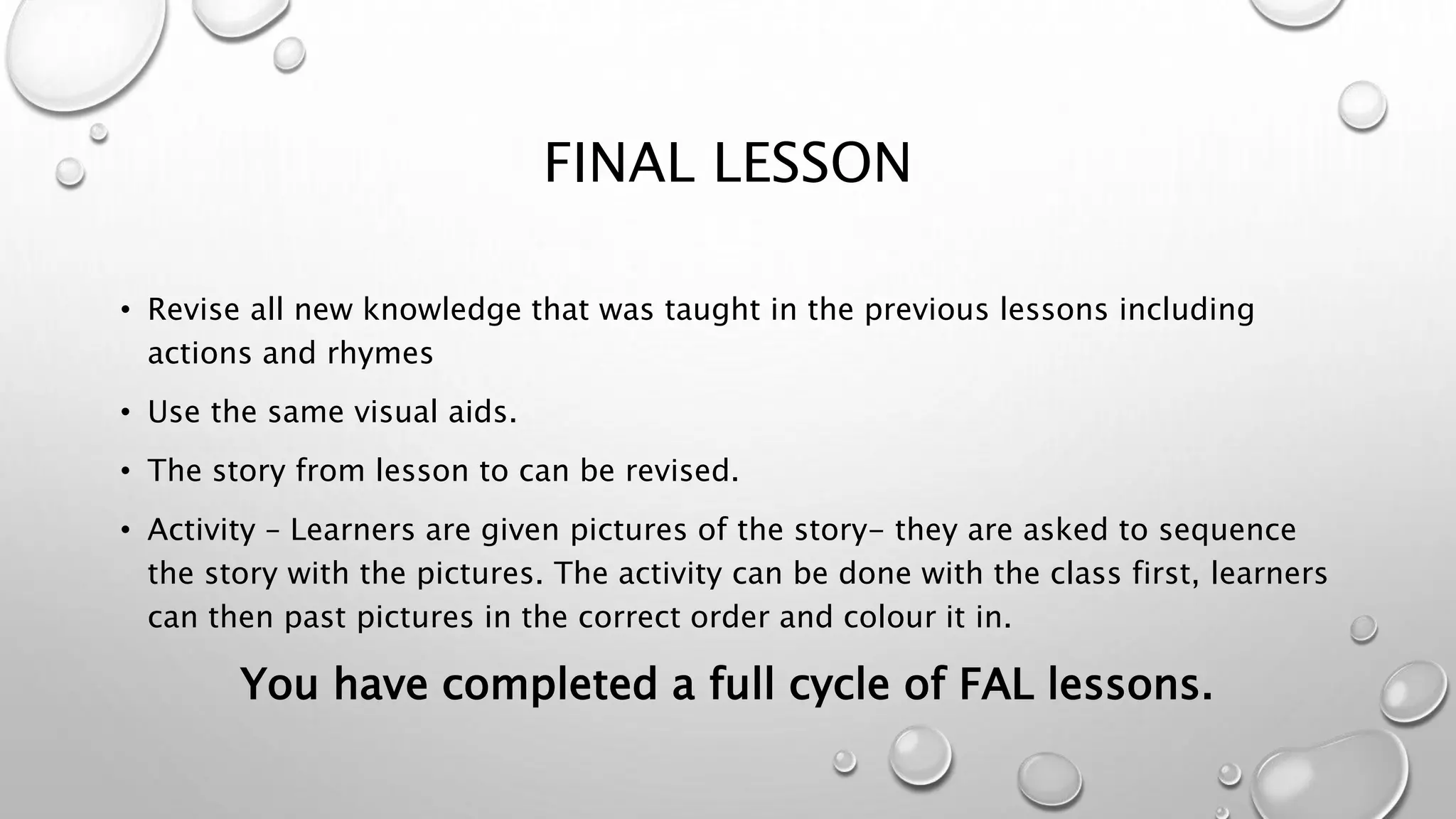 FINAL LESSON
• Revise all new knowledge that was taught in the previous lessons including
actions and rhymes
• Use the same visual aids.
• The story from lesson to can be revised.
• Activity – Learners are given pictures of the story- they are asked to sequence
the story with the pictures. The activity can be done with the class first, learners
can then past pictures in the correct order and colour it in.
You have completed a full cycle of FAL lessons.
 