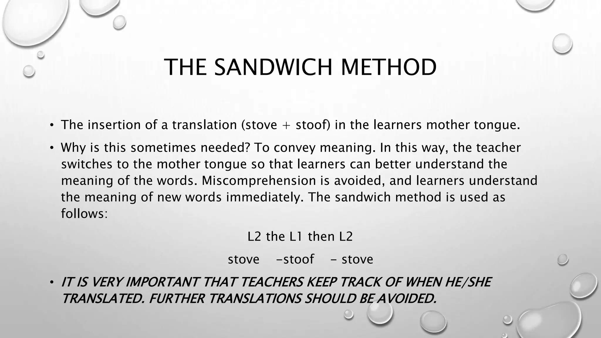THE SANDWICH METHOD
• The insertion of a translation (stove + stoof) in the learners mother tongue.
• Why is this sometimes needed? To convey meaning. In this way, the teacher
switches to the mother tongue so that learners can better understand the
meaning of the words. Miscomprehension is avoided, and learners understand
the meaning of new words immediately. The sandwich method is used as
follows:
L2 the L1 then L2
stove -stoof - stove
• IT IS VERY IMPORTANT THAT TEACHERS KEEP TRACK OF WHEN HE/SHE
TRANSLATED. FURTHER TRANSLATIONS SHOULD BE AVOIDED.
 