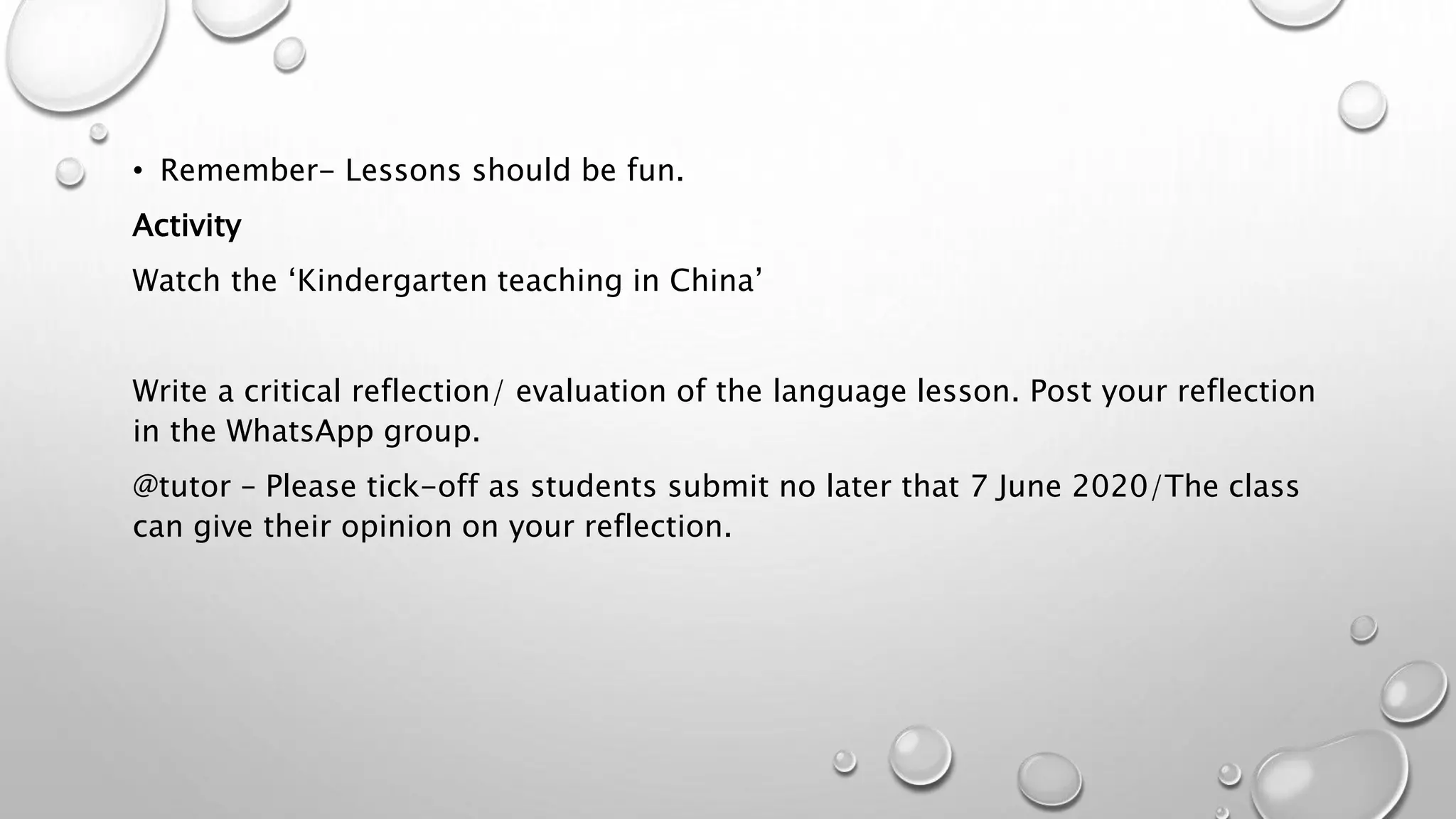• Remember- Lessons should be fun.
Activity
Watch the ‘Kindergarten teaching in China’
Write a critical reflection/ evaluation of the language lesson. Post your reflection
in the WhatsApp group.
@tutor – Please tick-off as students submit no later that 7 June 2020/The class
can give their opinion on your reflection.
 