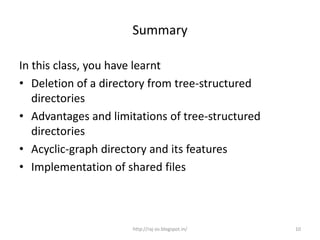Summary

In this class, you have learnt
• Deletion of a directory from tree-structured
   directories
• Advantages and limitations of tree-structured
   directories
• Acyclic-graph directory and its features
• Implementation of shared files



                      http://raj-os.blogspot.in/   10
 