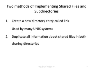 Two methods of Implementing Shared Files and
               Subdirectories

1. Create a new directory entry called link

    Used by many UNIX systems

2. Duplicate all information about shared files in both
    sharing directories




                      http://raj-os.blogspot.in/          7
 