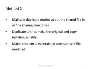 Method 2

•   Maintain duplicate entries about the shared file in
    all the sharing directories
•   Duplicate entries make the original and copy
    indistinguishable
•   Major problem is maintaining consistency if file
    modified



                        http://raj-os.blogspot.in/        9
 