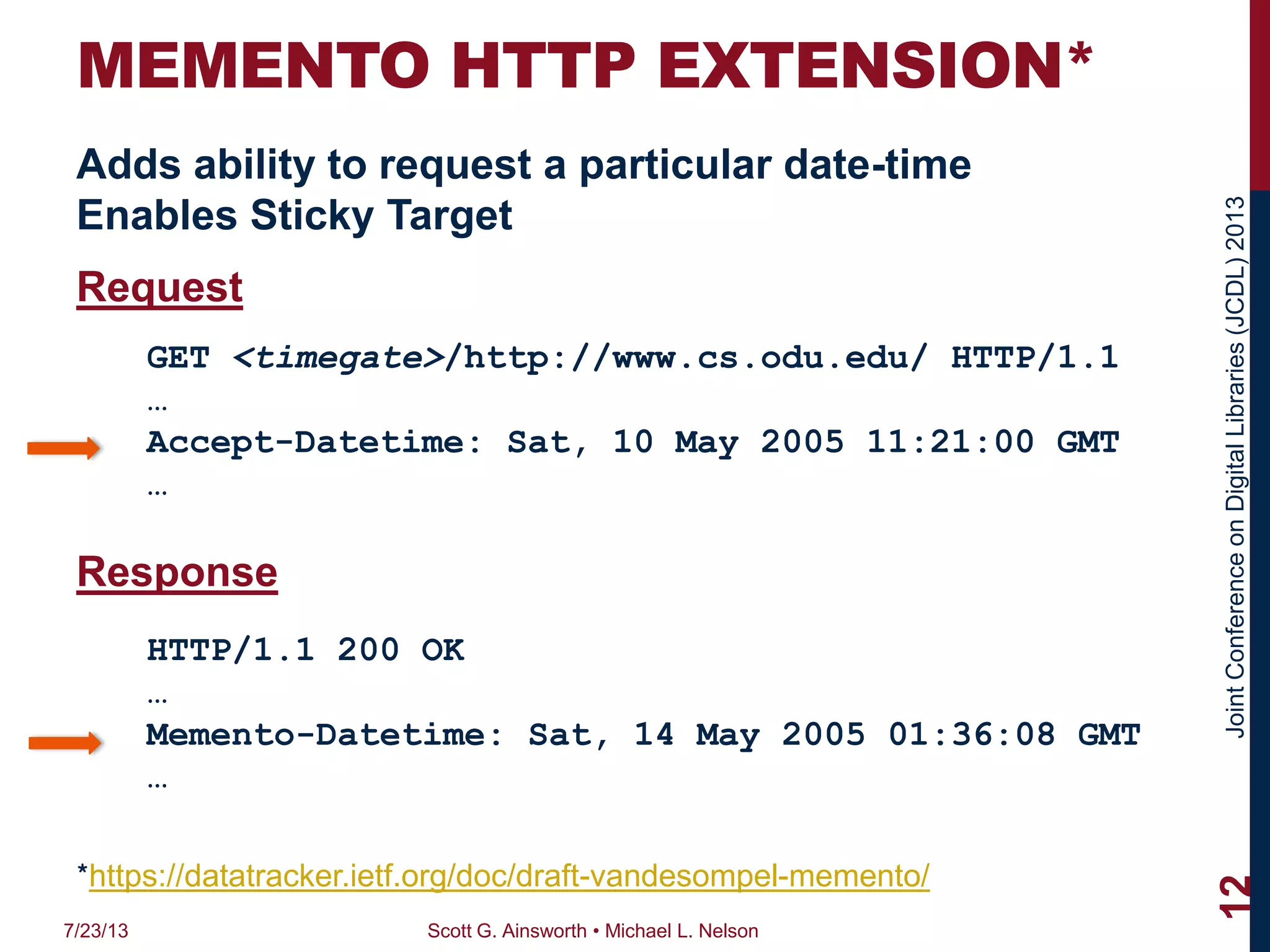 JointConferenceonDigitalLibraries(JCDL)2013
MEMENTO HTTP EXTENSION*
Adds ability to request a particular date-time
Enables Sticky Target
Request
Response
7/23/13 Scott G. Ainsworth • Michael L. Nelson
12
GET <timegate>/http://www.cs.odu.edu/ HTTP/1.1
…
Accept-Datetime: Sat, 10 May 2005 11:21:00 GMT
…
HTTP/1.1 200 OK
…
Memento-Datetime: Sat, 14 May 2005 01:36:08 GMT
…
*https://datatracker.ietf.org/doc/draft-vandesompel-memento/
 
