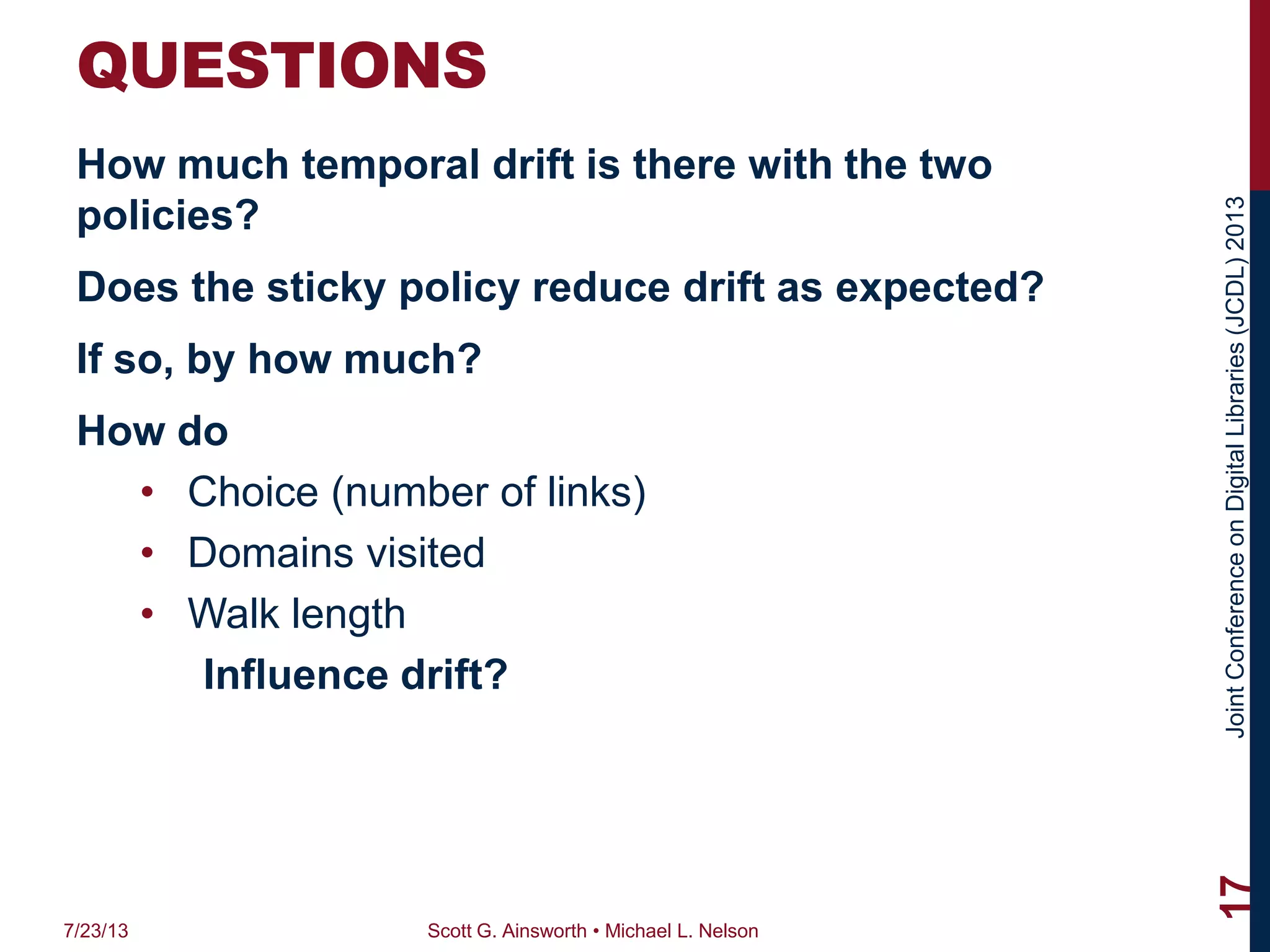 JointConferenceonDigitalLibraries(JCDL)2013
QUESTIONS
How much temporal drift is there with the two
policies?
Does the sticky policy reduce drift as expected?
If so, by how much?
How do
• Choice (number of links)
• Domains visited
• Walk length
Influence drift?
7/23/13 Scott G. Ainsworth • Michael L. Nelson
17
 