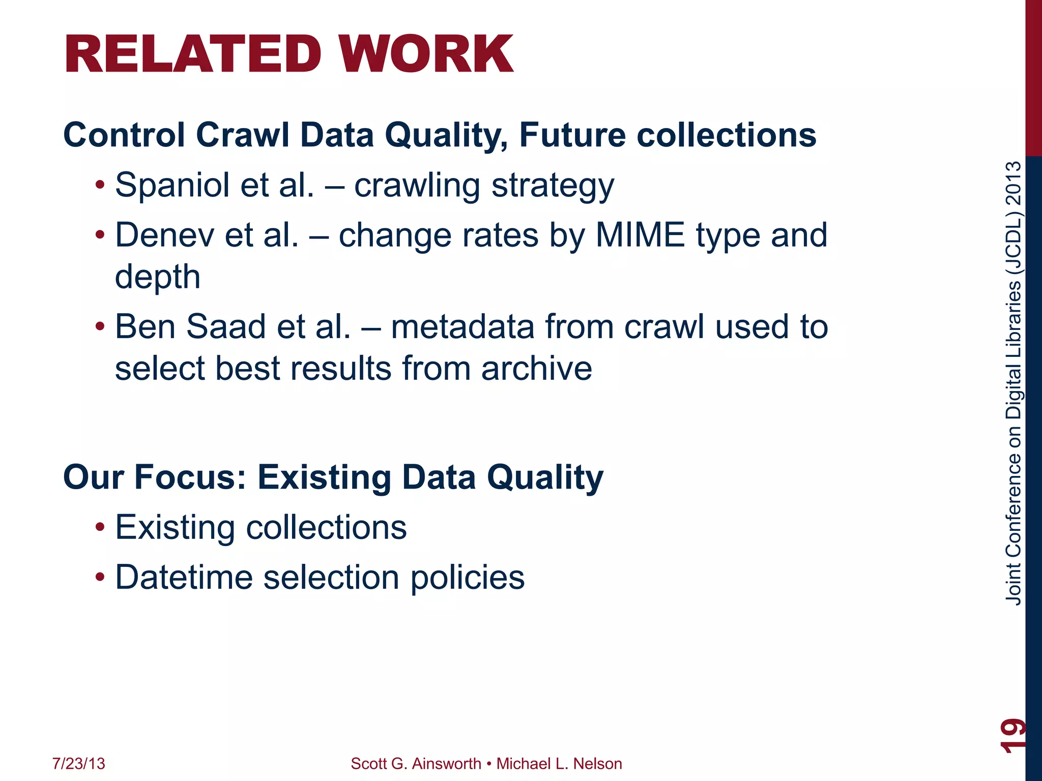 JointConferenceonDigitalLibraries(JCDL)2013
RELATED WORK
Control Crawl Data Quality, Future collections
• Spaniol et al. – crawling strategy
• Denev et al. – change rates by MIME type and
depth
• Ben Saad et al. – metadata from crawl used to
select best results from archive
Our Focus: Existing Data Quality
• Existing collections
• Datetime selection policies
7/23/13 Scott G. Ainsworth • Michael L. Nelson
19
 