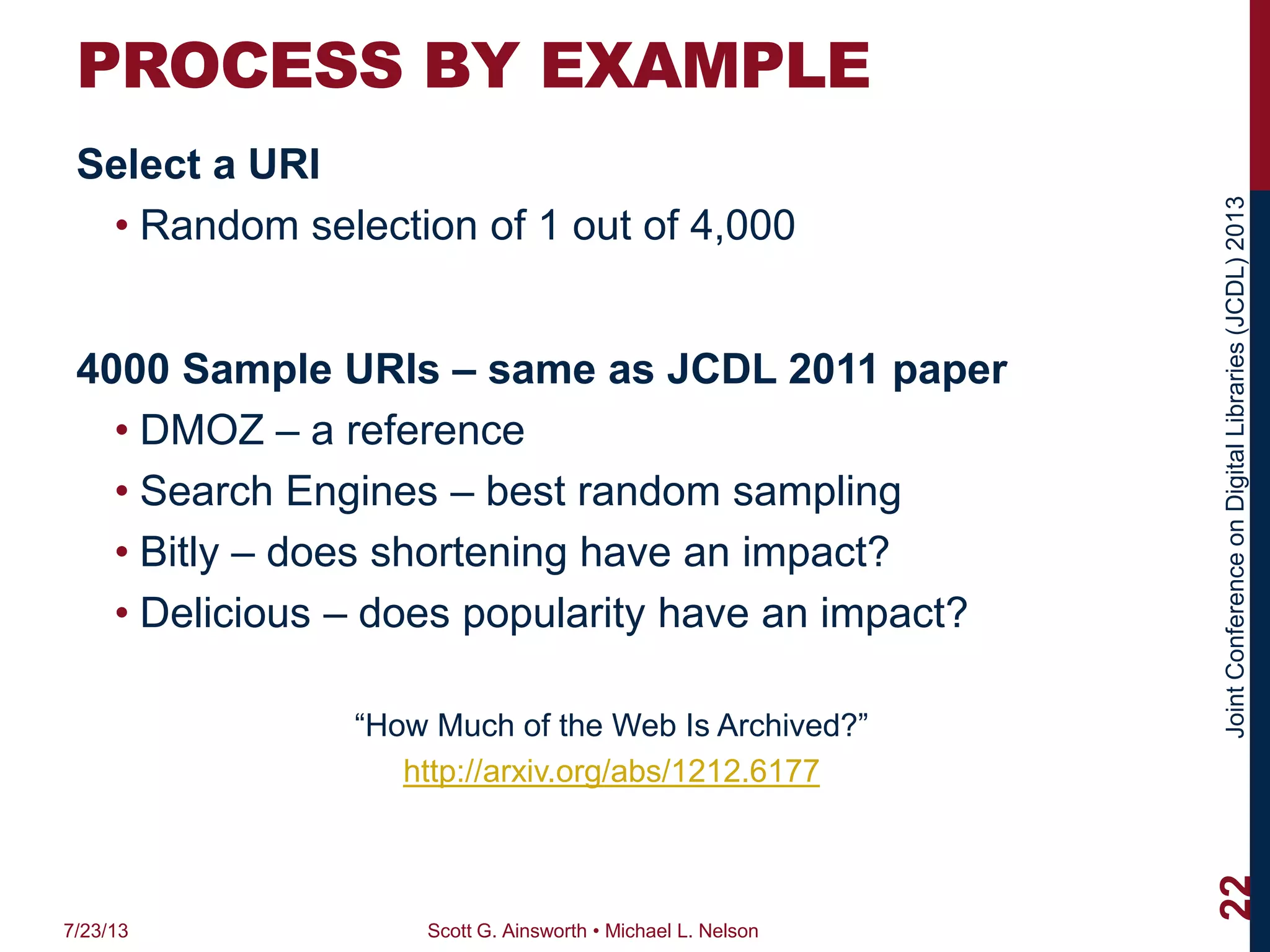 JointConferenceonDigitalLibraries(JCDL)2013
PROCESS BY EXAMPLE
Select a URI
• Random selection of 1 out of 4,000
4000 Sample URIs – same as JCDL 2011 paper
• DMOZ – a reference
• Search Engines – best random sampling
• Bitly – does shortening have an impact?
• Delicious – does popularity have an impact?
“How Much of the Web Is Archived?”
http://arxiv.org/abs/1212.6177
7/23/13 Scott G. Ainsworth • Michael L. Nelson
22
 