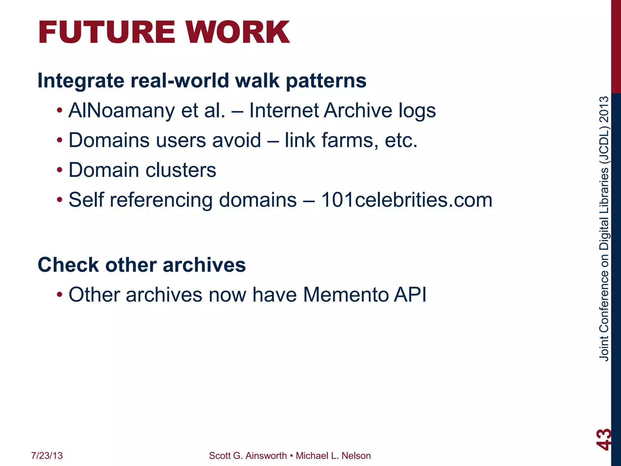 JointConferenceonDigitalLibraries(JCDL)2013
FUTURE WORK
Integrate real-world walk patterns
• AlNoamany et al. – Internet Archive logs
• Domains users avoid – link farms, etc.
• Domain clusters
• Self referencing domains – 101celebrities.com
Check other archives
• Other archives now have Memento API
7/23/13 Scott G. Ainsworth • Michael L. Nelson
43
 