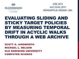 EVALUATING SLIDING AND
STICKY TARGET POLICIES
BY MEASURING TEMPORAL
DRIFT IN ACYCLIC WALKS
THROUGH A WEB ARCHIVE
SCOTT G. AINSWORTH
MICHAEL L. NELSON
OLD DOMINION UNIVERSITY
COMPUTER SCIENCE
JCDL 2013
JULY 23-25, 2013
INDIANAPOLIS, INDIANA USA
 