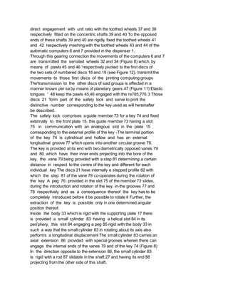direct engagement with unit ratio with the toothed wheels 37 and 38
respectively fitted on the concentric shafts 39 and 40 To the opposed
ends of these shafts 39 and 40 are rigidly fixed the toothed wheels 41
and 42 respectively meshing with the toothed wheels 43 and 44 of the
automatic computers 6 and 7 provided in the dispenser 1.
Through this gearing connection the movements of the computers 6 and 7
are transmitted the serrated wheels 32 and 34 (Figure 8) which, by
means of pawls 45 and 46 'respectively pivoted to the first discs of
the two sets of numbered discs 18 and 19 (see Figure 12), transmit the
movements to those first discs of the printing computing groups
The'transmission to the other discs of said groups is effected in a
manner known per se by means of planetary gears 47 (Figure 11) Elastic
tongues ' 48 keep the pawls 45,46 engaged with the re785,776 3 Those
discs 21 'form part of the safety lock and serve to print the
distinctive number corresponding to the key used as will hereinafter
be described.
The safety lock comprises a guide member 73 for a key 74 and fixed
externally to the front plate 15, this guide member 73 having a slot
75 in communication with an analogous slot in the plate 15
corresponding to the external profile of the key -The terminal portion
of the key 74 is cylindrical and hollow and has an external
longitudinal groove 77 which opens into-another circular groove 78.
The key is provided at its end with two diametrically opposed vanes 79
and 80 which have their inner ends projecting into the bore of the
key, the vane 79 being provided with a step 81 determining a certain
distance in respect to the centre of the key and different for each
individual key The discs 21 have internally a stepped profile 82 with
which the step 81 of the vane 79 co-operates during the rotation of
the key A peg 76 provided in the slot 75 of the member 73 slides,
during the introduction and rotation of the key, in-the grooves 77 and
78 respectively and as a consequence thereof the key has to be
completely introduced before it be possible to rotate it Further, the
extraction of the key is possible only in one determined angular
position thereof.
Inside the body 33 which is rigid with the supporting plate 17 there
is provided a small cylinder 83 having a helical slot 84 in its
peri'phery, this slot 84 engaging a peg 85 rigid with the body 33 in
such a way that the small cylinder 83 in rotating about its axis also
performs a longitudinal displacement The small cylinder 83 carries an
axial extension 86 provided with special grooves wherein there can
engage the internal ends of the vanes 79 and of the key 74 (Figure 8)
In the direction opposite to the extension 86, the small cylinder 83
is rigid with a rod 87 slidable in the shaft 27 and having its end 88
projecting from the other side of this shaft.
 