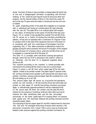 Inside the body 33 there is also provided a shaped plate 89 which has
at one end a wedgeshaped formation co-operating with the front
toothing of the wheel 32 (see Figures 8 and 9) and at its other end
projects into the internal hollow of discs 21 into which the vanes 79
and of the key 74 pass when the latter is introduced into the lock and
is rotated.
An upper projecting portion of the plate 89 is adapted to co-operate
with a cylindrical cam having an inclined plane 90, rigid internally
with the disc 20 ' The plate 89 is in an inclined plane with respect
to the plane of introduction of the vanes 79 and 80 of the key (see
Figure 13) to render it inaccessible from outside The end 88 of the
rod 87 serves as a means for locking the members controlling the
delivery of fuel and co-operates with a crank lever 91 (Figures 4 and
5) pivoted at 92 on the wall of the dispenser One arm of the lever 91
is connected with both the control lever of the breaker 5 and the
supporting fork 4 This latter connection is effected by means of a
gauged spring 93 which prevents the forced 70 actuation of the breaker
5 when the lever 91 is locked, that is, when the end 88 of the rod 87
is engaged in a special bore 94 of the lever 91.
The lever 91 is provided with a tail 95 for covering the aperture
through which the rod 75 87 is retracted in the shaft 27, while it is
so retracted, and the lever 91 is displaced angularly about
its'fulcrum 92.
The machine according to the invention is further provided with
mechanisms for printing 80 the ticket or slip and a control sheet.
Figure 6 shows a roll 96 from which paper tape 97 for the cash
register tickets to be printed unreels The paper tape 97 passes under
the printing members and is guided by 85 special rolls and above said
printing members passes a second paper tape 98 unreeling from a roll
99 and reeling up on a roll 100.
This second paper tape 98 serves as a record for the operations
carried out and remains in 90 the machine Since the same data are
printed on both tapes 97 and 98, the printing members carry equal
digits in diametrically opposed positions It will be understood that
on the record tape 98 there are printed only the data 95 which
interest for the purpose of checking, while the other data such as for
instance the date, advertising texts and the like, are printed
exclusively on the lower paper tape 97 A copying ribbon 101 passes
both upside and 100 downside between the printing members and the
respective paper tapes.
The stamping of the two paper tapes 97 and 98 is determined by hammers
105, 106 and 107 arranged at the ends of levers which receive a 105
percussion movement from a lever 108 in such a way as to bring said
beaters under pressure against the printing members numbered, viz.
 