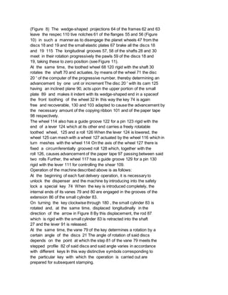 (Figure 8) The wedge-shaped projections 64 of the frames 62 and 63
leave the respec 110 tive notches 61 of the flanges 55 and 56 (Figure
10) in such a manner as to disengage the planet wheels 47 from the
discs 18 and 19 and the small elastic plates 67 brake all the discs 18
and 19 115 The longitudinal grooves 57, 58 of the shafts 28 and 30
meet in their rotation progressively the pawls 59 of the discs 18 and
19, taking these to zero position (see Figure 11).
At the same time, the toothed wheel 68 120 rigid with the shaft 30
rotates the shaft 70 and actuates, by means of the wheel 71 the disc
20 ' of the computer of the progressive number, thereby determining an
advancement by one unit or increment The disc 20 ' with its cam 125
having an inclined plane 90, acts upon the upper portion of the small
plate 89 and makes it indent with its wedge-shaped end in a spaceof
the front toothing of the wheel 32 In this way the key 74 is again
free and recoverable, 130 and 103 adapted to cause the advancement by
the necessary amount of the copying ribbon 101 and of the paper tape
98 respectively.
The wheel 114 also has a guide groove 122 for a pin 123 rigid with the
end of a lever 124 which at its other end carries a freely rotatable
toothed wheel, 125 and a roll 126 When the lever 124 is lowered, the
wheel 125 can mesh with a wheel 127 actuated by the wheel 116 which in
turn meshes with the wheel 114 On the axis of the wheel 127 there is
fixed a circumferentially grooved roll 128 which, together with the
roll 126, causes advancement of the paper tape 97 passing between said
two rolls Further, the wheel 117 has a guide groove 129 for a pin 130
rigid with the lever 111 for controlling the shear 109.
Operation of the machine described above is as follows:
At the beginning of each fuel delivery operation, it is necessary to
unlock the dispenser and the machine by introducing into the safety
lock a special key 74 When the key is introduced completely, the
internal ends of its vanes 79 and 80 are engaged in the grooves of the
extension 86 of the small cylinder 83.
On turning the key clockwise through 180 , the small cylinder 83 is
rotated and, at the same time, displaced longitudinally in the
direction of the arrow in Figure 8 By this displacement, the rod 87
which is rigid with the small cylinder 83 is retracted into the shaft
27 and the lever 91 is released.
At the same time, the vane 79 of the key determines a rotation by a
certain angle of the discs 21 The angle of rotation of said discs
depends on the point at which the step 81 of the vane 79 meets the
stepped profile 82 of said discs and said angle varies in accordance
with different keys In this way distinctive symbols corresponding to
the particular key with which the operation is carried out are
prepared for subsequent stamping.
 
