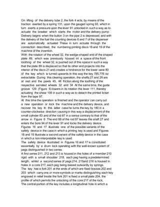 On lifting of the delivery tube 2, the fork 4 acts, by means of the
traction exerted by a spring 131, upon the gauged spring 93, which in
turn exerts a pressure upon the lever 91 unlocked in such a way as to
actuate the breaker which starts the motor and the delivery pump
Delivery begins when the button 3 on the pipe 2 is depressed; and with
the delivery of the fuel the counting devices 6 and 7 of the dispenser
are automatically actuated These in turn actuate through the
connection described, the numbering printing discs 18 and 19 of the
machine of the invention.
With the rotation of the wheel 32, the wedge-shaped end of the shaped
plate 89, which was previously housed inl a space of the front
toothing of the wheel 32, is pushed out of this space in such a way
that the plate 89 is displaced so that its other end projects into the
interior of the discs 21 and creates a hindrance for the lower vane 80
of the key which is turned upwards In this way the key 785,776 viz
extractable During this clearing operation, the shafts 27 and 29 are
at rest and the pawls 45, 46 friction along the toothing of the
respective serrated wheels 32 and 34 At the same time, the guide
groove 129 (Figure 6) lowers in its rotation the lever 111, thereby
actuating the shear 109 in such a way as to detach the printed ticket
from the tape 97.
At this time the operation is finished and the operator can carry out
a new operation or lock the machine and the delivery device, and
recover his key In this latter case he turns the key by 180 in a
counter-clockwise direction causing in this way a displacement of the
small cylinder 83 and of the rod 87 in a sense contrary to that of the
arrow in Figure 8 The end 88 of the rod 87 leaves the shaft 27 and
enters the bore 94 of the lever 91 and locks the delivery device.
Figures 16 and 17 illustrate one of the possible variants of the
safety device in the case in which a printing key is used and Figures
18 and 19 illustrate a second variant of the safety device in the case
in which a non-interpretable key is used.
The safety device illustrated in Figures 16 and 17 is constituted
essentially by a drum lock operating with the well-known system of
pegs distinguished in two series.
A first series 211, 212 and 213 is housed in the holes of a member 210
rigid with a small shoulder 218, each peg having a predetermined
length, whilst a second series of pegs 214, 215and 216 is housed in
holes in a core 217, each peg being biased outwardly by springs.
The key has a fork 201 at the ends of which are fixed bosses 202 and
203 which carry one or more symbols or marks distinguishing each key
engraved in relief Inside the fork 201 is fixed a small plate 204, the
profile of which permits the unlocking of the core 217 of the lock.
The central portion of the key includes a longitudinal hole in which a
 