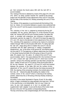 pin that connects the thumb piece 206 with the bolt 207 is
accommodated.
The locking of the lock is obtained by means of the pegs 214, 215 and
216, which, by being pushed towards the outside by the springs,
project over the diameter of shim adjustment of the core 217 and enter
into the holes of the member 210, thereby preventing the core 217 from
rotating.
The locking of the apparatus is synchronised with the locking of the
lock by means of a connection between a square cross-sectioned hole
219 in the core 217 and the square crosssectioned extension of the rod
87.
The unlocking of the lock is obtained by introducing the key 201
completely into the groove 208 (Figure 17), of the member 210 and,
while the bosses 202 and 203 are in printing position, the plate 204
which is provided with projections and recesses of determined
dimensions permits the pegs 211, 212 and 213 to lower the pegs 214,
215 and 216 down to the diameter of shim adjustment of the core 217
The unlocking of the apparatus is carried out by means of a clockwise
rotation through 1800 of a thumb-piece 206 which, 70, being rigid with
the bolt 207, drags along with it in rotation the core 217, the rod
connected with the latter performing in rotating a longitudinal
displacement, due to the action of the groove 84, and entering again
into the shaft 27 75 The beginning of delivery determines the movement
of the wheel having front teeth (X) of the group of discs (Y) and the
plate 89 projects over the plane of contact of the core 217 and
accommodates itself in the space obtained 80 in the members 210 and
217 and a dowel 224 rigid with the core 217, which now is turned
upwards owing to the unlocking operation just described, prevents the
return rotation of said core 217 as well as of the thumb-piece 206 of
85 the key However, the pegs 211, 212 and 213, which are inserted
between the grooves of the plate 204 and the surface of shim
adjustment of the core 217, prevent the key from being recovered 90
With the clearing of the computing members, the inclined plane of the
first disc 20 ' retracts the plate 89 enabling the rotation in the
contrary sense of the core 217 which, in returning to the starting
position, determines the un 95 locking of the key thereby rendering it
recoverable.
According to the variant illustrated in Figures 18 and 19, the safety
device is again constituted by a peg-operated drum type lock, 100 but
in this case the key is not interpretable, that is to say, it does not
carry its own mark engraved on it; but it is provided with
supplemental teeth adapted to pre-set the discs of the marks inside
the lock in the print 105 ing position corresponding thereto.
The key is formed by a disc-shaped handgrip 301 from which extends the
 