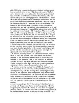 plate 302 having a shaped section which in its lower profile presents
two non-distinct series of pro 110 jections and recesses The first
series determines the composition of the distinctive symbols for each
key, whilst the second series determines the unlocking of the lock
(constituted by the well-known peg-system) 115 The clockwise rotation
of the key through determines the unlocking of the apparatus and the
composition of the distinctive symbols of every key The composition of
the distinctive symbols is determined by the 120 dimensions of the
projections and recesses of the first series If the key is introduced,
members 303, 304 and 305 assume the positions determined by said
dimensions and project from the core 306 by a determined amount On 125
the rotation of the key through 1800, the portions of the members 303,
304 and 305 which project from the core 306 meet progressively the
corresponding steps of discs 307, 308 and 309 carrying these along for
the remaining 130 785,776 lock the apparatus and to permit the use of
the machine and means adapted to cause the printing and issuing of the
ticket, the clearing of the numbering printing members and the locking
of the apparatus and of the machine at 70 the end of the operation.
2 A machine according to claim 1, characterised in that the numbering
printing members are constituted by discs arranged along a single
axis, such discs being controlled by 75 means of a toothed gearing in
parallel with the computing or counting devices existing in the
apparatus to which the machine is to be applied.
3 A machine according to claim 1 or 2, 80 characterised in that two
series of discs are provided, one series for the indication and
stamping of the quantity and another 'series for the indication and
stamping of the respective price of the measured or delivered
-product, a first 85 disc, which by means of a system of planetary
wheels controls the other discs belonging to the same series, being
directly controlled by means of a serrated wheel and pawl.
4 A machine according to any of claims 1 90 to 3, characterised in
that the clearing of said numbering printing members is carried out
contemporaneously with the clearing of the computing or counting
devices of the apparatus, transmitting means being provided 95 for
transmitting the movement from said computing or counting devices to
shafts arranged concentrically with respect to the printing members,
such shafts being provided with longitudinal grooves which co-operate
with 100 pawls on the discs to drag the latter along to their zero
position.
A machine according to claim 4, characterised in that the shafts are
provided with flanges each having a notch co-operating 105 with a
wedge-shaped projection of a frame, in which there are supported
planetary wheels, in such a manner as to cause the disengagement of
the planetary-wheels from the discs during the stage of clearing 110 6
 