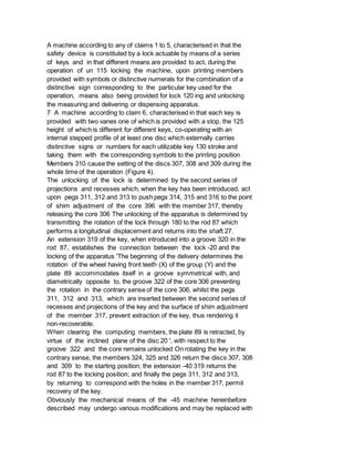 A machine according to any of claims 1 to 5, characterised in that the
safety device is constituted by a lock actuable by means of a series
of keys and in that different means are provided to act, during the
operation of un 115 locking the machine, upon printing members
provided with symbols or distinctive numerals for the combination of a
distinctive sign corresponding to the particular key used for the
operation, means also being provided for lock 120 ing and unlocking
the measuring and delivering or dispensing apparatus.
7 A machine according to claim 6, characterised in that each key is
provided with two vanes one of which is provided with a stop, the 125
height of which is different for different keys, co-operating with an
internal stepped profile of at least one disc which externally carries
distinctive signs or numbers for each utilizable key 130 stroke and
taking them with the corresponding symbols to the printing position
Members 310 cause the setting of the discs 307, 308 and 309 during the
whole time of the operation (Figure 4).
The unlocking of the lock is determined by the second series of
projections and recesses which, when the key has been introduced, act
upon pegs 311, 312 and 313 to push pegs 314, 315 and 316 to the point
of shim adjustment of the core 396 with the member 317, thereby
releasing the core 306 The unlocking of the apparatus is determined by
transmitting the rotation of the lock through 180 to the rod 87 which
performs a longitudinal displacement and returns into the shaft 27.
An extension 319 of the key, when introduced into a groove 320 in the
rod 87, establishes the connection between the lock -20 and the
locking of the apparatus 'The beginning of the delivery determines the
rotation of the wheel having front teeth (X) of the group (Y) and the
plate 89 accommodates itself in a groove symmetrical with, and
diametrically opposite to, the groove 322 of the core 306 preventing
the rotation in the contrary sense of the core 306, whilst the pegs
311, 312 and 313, which are inserted between the second series of
recesses and projections of the key and the surface of shim adjustment
of the member 317, prevent extraction of the key, thus rendering it
non-recoverable.
When clearing the computing members, the plate 89 is retracted, by
virtue of the inclined plane of the disc 20 ', with respect to the
groove 322 and the core remains unlocked On rotating the key in the
contrary sense, the members 324, 325 and 326 return the discs 307, 308
and 309 to the starting position; the extension -40 319 returns the
rod 87 to the locking position; and finally the pegs 311, 312 and 313,
by returning to correspond with the holes in the member 317, permit
recovery of the key.
Obviously the mechanical means of the -45 machine hereinbefore
described may undergo various modifications and may be replaced with
 