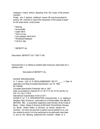 analogous means without departing from the scope of the present
invention.
Finally, and if desired, additional means :50 may be provided for
locking the machine in case of the exhaustion of the supply of paper
for the ticket and/or control sheet.
* Sitemap
* Accessibility
* Legal notice
* Terms of use
* Last updated: 08.04.2015
* Worldwide Database
* 5.8.23.4; 93p
* GB785777 (A)
Description: GB785777 (A) ? 1957-11-06
Improvements in or relating to weather-tight enclosure, particularly for a
parking meter
Description of GB785777 (A)
PATENT SPECIFICATION
In 7 verntor: LES Ul R DSOLLENBERGER 785,777 ____ c Date of
application and filing Complete Specification: Jan 16, 1956.
No 1465/56.
Complete Specification Published: Nov 6, 1957.
Index at acceptance:-Classes 27, A 1 (D: P 7); 44, A 4 D; and 65 ( 2),
Fl(F: H 2: Qi), F 3 M 8.
International Classification:-E 05 b G 07 f.
OCOM Pi LE Ti E SPECIFICATI'ON Improvements in or relating to
Weather-Tight Enclosure, particularly for a Parking Meter We, MILLER
METERS, INC, a corporation organised under the laws of the S tate of
Illinois, United States of America of 835 North Wood Street, Chicago
22, Illinois, United States of America, do hereby declare the
invention, for which we pray that 'a patent may be granted to us, and
the method by which it is to be performed to be particularly described
in and by the following statement:This invention relates to a
 