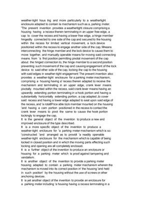 weather-tight hous Ing and more particularly to a weathertight
enclosure adapted to contain la mechanism such as a, parking meter.
'The present invention provides a weathertight closure comprising a
housing having a recess therein terminating in an upper free edge, a
cap to cover the recess and having a lower free edge, a hinge member
hingedily connected to one side of the cap and secured to the housing
within the recess for limited vertical movement, a lock device
positioned within the recess to engage another side of the cap, Mneans
interconnecting the hinge member and the lock device to cause them to
move together, and manually operable means for moving said connecting
means from 'a first position permitting pivotal movement of the cap
about the hinged connection to, the hinge member to a second position
preventing such movement of the cap and causing engagement of the lock
device to said other side of the cap, locking the cap to the housing
with said edges in weather-tight engagement The present invention also
provides a weather-tight enclosure for a parking meter mechianism,
comprising a housing having a' recess therein adapted to receive the
mechanism and terminating in an upper edge, crank lever means
pivotally mounted within the recess, said crank lever means having an
upwardly extending portion terminating in a hook portion and having a
substantially horizontally extending portion, a cap adapted Jo cover
said recess and having a lower edge adapted to seat upon said edge of
the recess, and 'a rotatlPrice able lock member mounted on the housing
'and having a cam portion positioned in the recess to contact the
crank lever means to pivot the same to cause the hook portion
lockingly to engage the cap.
It is the general object of the invention to produce a new and
improved enclosure of the type described.
It is a more specific object of the invention to produce a
weather-tight enclosure for 'a parking meter mechanism which is so
'constructed 'and arranged as to providt 'a readily openable
weather-tight enclosure for the mechanism which is capable of being
locked in closed position and in which the moving parts effecting such
locking and opening are all completely enclosed.
It is a further object of the invention to produce an enclosure or
housing for a parking meter which is proof against tampering and
vandalism.
It is another object of the invention to provide a parking meter
housing adapted to contain a parking meter mechanism wherein the
mechanism is moved into its correct position in' the housing 'and held
in such position' by the housing without the use of screws or other
anchoring devices.
It is yet another object of the invention to provide an enclosure for
a parking meter including 'a housing having a recess terminating in a
 